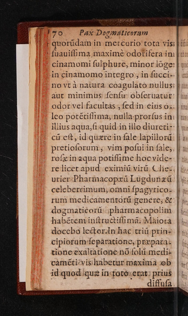 Jo Pax Doematicoram 4 quorídam in mercurio tota vis: | t I 9 fuauiffima, maxime odotifera im | ti I cinamomi fulphure, minor loge: | vx in cinamomo integro, in fucci-- | novtà natura coagulato nullus: | aut minimus fenfu: obferuatur ! odor vel facultas , fed in eius o. | | Ico potétiflima; nulla.proríus ini iliius aqua,fi quid in illo diureti- cii ett, id. quzre in fale lapillord: pretioforum ; vim pofui in fale; rofrinaqua potiffime hoc vide- re licet apud. eximiü virü. C lez | i urier Pharmacopzü Lugdunzü || y. ceicberrimum, omni fpagyrico- rum medicamentorü genere; &amp; dogmaticorti:; ;pharmacopolim habétem inftructiffimá:; Maiora doccbo lector.In hac triü prin- cipioram-fepaárationc, prepara. tione exaltatione. nó folü.medi- |. caméti/vis habetur maxima b |; id.quod.quz in:totó:erat: prius. | y. diffufa |. / I LINICCIROIPING IE