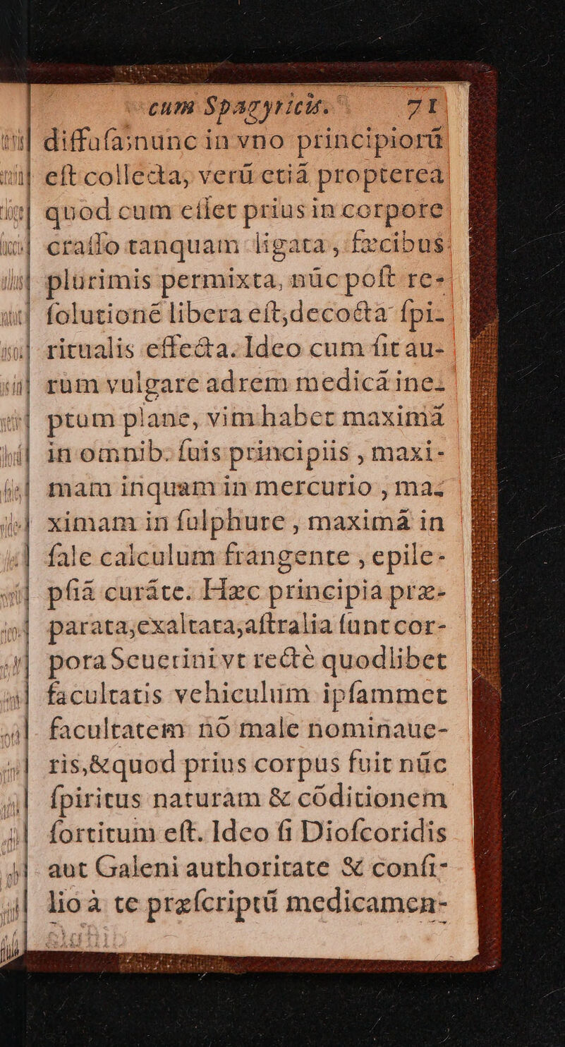 CUu? sp agyricit. diffüfa;nunc in vno principiorá eft collecta, verü etia propterea Men cum cílet — in corpore craíto tanquam ligata , f£zcibus. plurimis permixta, nüc pot re. íolutioné libera eftjdecoécta fpi- ritualis effecta. Ideo cum fit au- rüm vulgare adrem medica ine- ptum plane, vim habet maximá in omnib. fuis principiis , maxi- mam inquam in mercurio , maz ximam in — maxima in fale calculum frangente , epile- pfià curáte. Hzc principia prz- parata;exaltata;aftralia funt cor- poraSeuerinivt recte quodlibet facultatis vehiculiim ipfammet facultatem. nó male nominaue- ris,&amp;quod prius corpus fuit nüc fpiritus naturam &amp; códitionem fortitum eft. Ideo fi Diofcoridis aut Galeni authoritate &amp;€ conft- lioà te praícript medicamen- E d o - r4 e - — -—3i -— | «m ————————— HQ €— — €——G SA