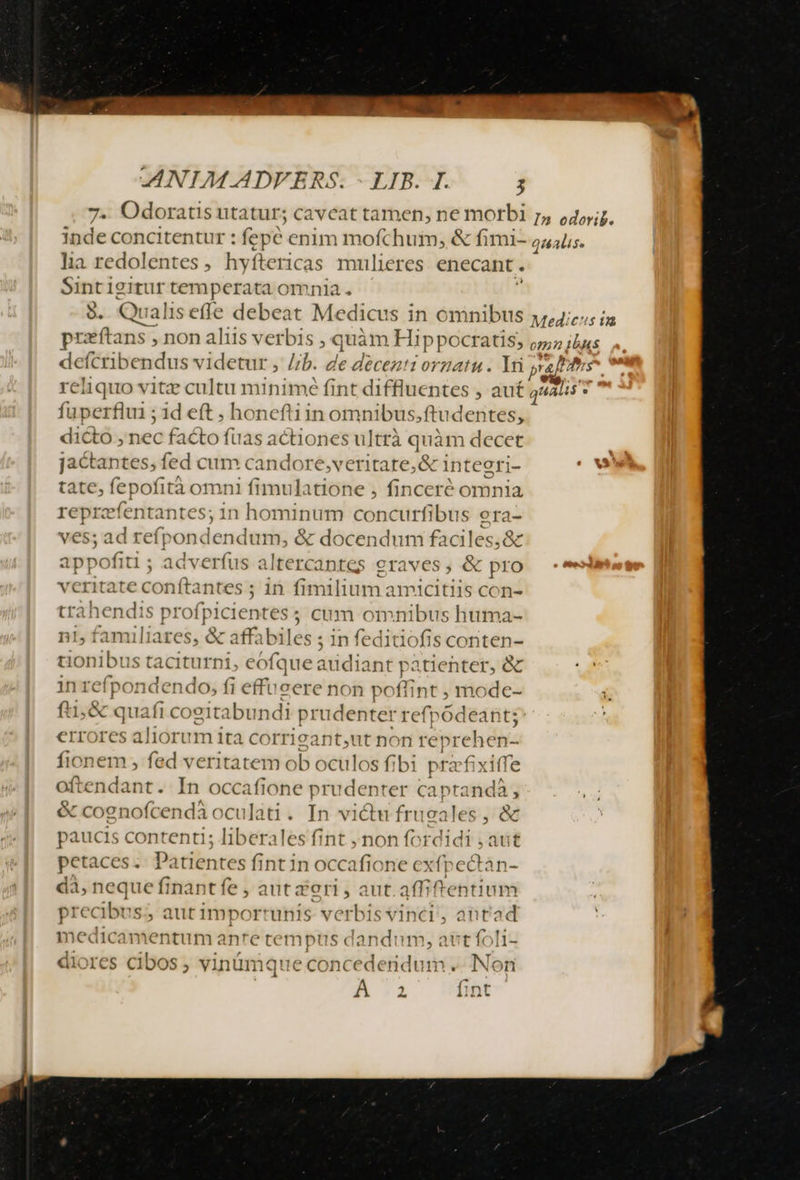 ANIM. ADFERS. - LIB. I. ; Odoratis utatur; cavcat tamen, ne morbi r, o45,;7. inde concitentur : fepe enim mofchui, &amp; fimi- qualis. lia. redolentes , hyftc 'TIcas mulieres enecant . Sintigitur temperata omnia . 9. Qualis effe debeat Medicus in omnibus y,,4;77; i ftans , non aliis verbis , quim Hippocratis, o5 ibus defcribendus videtur , Jib. de deceztz orgatu . ti pra]is reliquo vitz cultu muni mé fint diffluentes , auf quati ac fuperfiu1 ; id eft . honefti in omnibus;f ftudentes, dicto, nec facto fuas actiones u]trà quàm decet jactantes,; fed cum candore,veritate,&amp; inteeri- tate, fepofità omni fimulatione , finceré omnia reprefentantes; 1n hominum concurfibus ora- ves; ad refp da dum, &amp; docendum faciles,&amp; appofiti ; ad —— altercantes graves, &amp; pro veritate conftantes ; in fimilium amicitiis con- trahendis s prof b 1C jentes ; cum omnibus huma- n1, familiares, &amp; affabiles ; in feditiofis conten- tionibus taciturni, eofque audiant patientet, &amp; us in refpondendo, fi effucere non poffint , mode- A fti &amp; quafi cogitabundi prudenter refpódeant; | errores aliorum ita corricant,ut non reprehen-- fionem , fed veritatem ob oculo sfib1 pra fixiff e oftendant. In occafione prudenter capta indà , &amp; coenofcendàoculati. In victu fru cales , e paucis contenti; liberales fint , non fordidi ; aut petaces .. Patientes fint in occafione exfpectan- dà, neque finantfe , aut deri , aut.affiftentium precibus; aut importunis verbis vinci, ant'ad e entum ante tempt Tene —— ores cibos ; vinümque concedendum .. Non à c À a fint