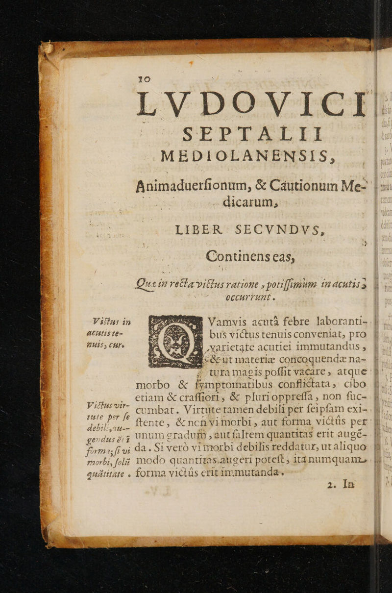 LVDOVICI PEDI b MEDIOLANENSIS, Animaduerfionum, &amp; Cautionum Me- -. dicarum, LIBER. SECVNDVS, LT Continens eas, Quein vetlavitlus ratione » potiffggum. 1n acutis occurrunt. Vstlus 1n acatis te- 20H55 CHI» c Vamvis acuta febre. laboranti- E busvictus tenuis conveniat, pro Xarietgte acutiel immutandus , ; E] Gut materie coricoquenda na- ; turamaeis poffit vacare , atque morbo &amp; fymptomatibus conflictata, cibo etiam &amp; craffiori, &amp; plurioppreffa , non fuc- cumbat. Virtute tamen debili per fe1pfam exi- ftente, &amp; ncn vimorbi , aut forma vià üs per unum graduri aut faltem quantitas erit augé- da.Si veró vi morbi debilis reddatur, ut aliquo Vidus'vtr- ule o fe dei b; d^ 4i-- ge duse: foi Y723* ; ff vt In