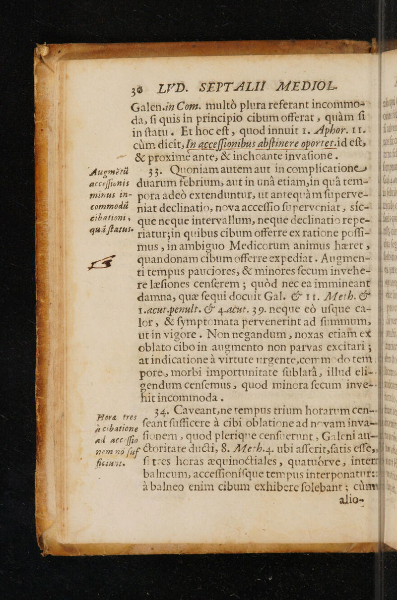Galen./z Com. multó plura referant incommo- da, fi quis in principio cibum offerat ; quàm fi in ftatu. Et hoc eft , quod innuit 1. Zdphbor. 11. cüm dicit,» acceffiomibus ab[Hinere oportetd eft; &amp; ptoxime ante, X inchoante invafione . Mugmotà 33. Quoniamautemaut incomplicatione» acc ejfinis duarum febrium, aut in unà ediamyin qvàtem- minus in- pora adeo extenduntur, ut anteqv àm fup erve- commod? Sat declinatio, nova acceffio fuperveniat, sic- ibat que neque intervallum, neque declinatio repe- quá flatus: v rariin quibus cibum offerre ex ratione pc ffi- mus ,1n ambiguo Medicorum animus hzret ; r* quandonam cibum offerre expediat. Auemen- ti tempus prusotes &amp; minores fecum invehe- re lzfiones cenferem ; quód nec ea immineant damna, quz fequi docvit Gal. € 11. AMetb. 1.acut.penult. CÓ 4.atnt. 39. neque eó ufque ca- lor, &amp; fymptcmata pervenerint ad fummum, utin vieore. Non negandum , noxas etiam ex oblato ciboin augmento non parvas excitari 5 atindicatione à virtute ur2ente,ccm modo teni pore. morbi importunitate füblatà, illud eli- t hiti incommoda . Plorg tres D um CR acuoatione alio-