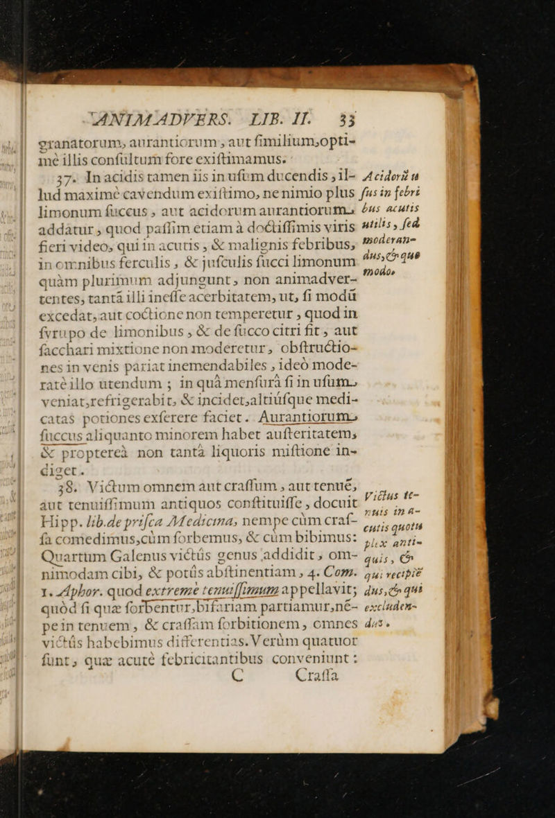 eranatorum, aurantiorum , aut fimiliu m,opti- me illis confultum fore exiftimamus. ;7. Inacidis tamen iis in ufum du cendis ;il- 4ciderZ s lud maximé cavendum exiftimo, ne nimio plus fs iz febr: limonum fuccus , aut acidorum aurantioruma 45 acatis addátur , quod paflim etiam à doctiffimis viris stilis fed fieri video; qui in acutis , &amp; malignis febribus, shOAETAT- in omnibus ferculis , &amp; jufculis fucci limonum Enn quàm plurimum adjungunt, non animadver- voii tentes, tantá illi ineffe acerbitatem, ut, fi modü excedat, aut coctione non temp eretur , quod in fvrupo de limonibus , &amp; de fucco citri fit , aut facchari mixtione non moderetur, obftructio- nes in venis pariat inemendabiles , ideó mode- atéillo utendum ; in quà menfura fi in ufum. veniat,refrieerabit, &amp; incidet;altiüfque medi- catas potiones exferere faciet. Aurantiorum., fuccus aliquanto minorem habet aufteritatem; c proptereài non tantà liquoris miftione in- fier 38. Vidum omnem aut craffum , aut tenué, aut tenuiffimum antiquos conftituiffe , docuit Hipp. lib.de prifca Medicina, nempe cünrcraf- | |. etu (à comedimus,cim forbemus, &amp; cüm bibimus: nw Quarttim Galenus victüs genus addidit, om- ^ e nimodam cibi, &amp; potüs abftinentiam , 4- Com. ui vecipi? I oleum ent [mum 2 ppellavit; 2u5, c qui quód fi quz forbentur;bifariam partiamur,n£-. exclades- e in tenuem , &amp; craffam forbitionem , omnes 45. victüs habebimus ditfere ntias.Verim quatuor fünt, quz acute febricitantibus conveniunt : E Craffa Vicdlus tt- nauis (n 4-