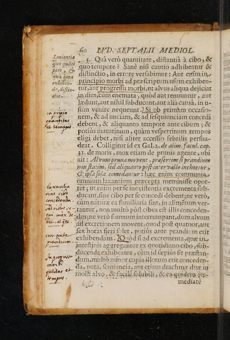 NOS oe) e EFD.-SEPTI4ALII MMEDIOL. urhe Kata VeTO quantitate ; diftantià à cibo; &amp; dt tempore ?. Sané nifi cautio adhibeatur &amp; diftindo , in errore verfabimur : Aut erífmin» T bs. princpio morbi ad. prefcriptum ufum exhiben- dz,diffg. tU; ut progreffu morbi;ut alvus aliqua dejiciat éio. Andies,cum enemata , » quód aut renuuntur , aut —. leduntautnihil fübducunt;a aut alia causa; in u- füni venire negueupr d 1$1 ob primm occafio- nem, &amp; ad unciam, &amp; ad id fefquiunciam concedi zx. ; debent, &amp; a aliquanto tempore ante cibum ; &amp; / potiüsmatutinum, quàm vefpertinum tempus eligi debet , nifi aliter acceffio febrilis perfua- deat. Colligiturid ex Gal.2. Ze em facul. cap. 31. de moris , mox etiam de prunis agente , ubi alt : dl vups pruna movent ,, Sinai f f prandium gon ftatim. fed aliquamto poft in* ervallo inchoetur , capo t[ola comedantur ; haec enim communia, omnium laxantiumm przcepta meminiffe opor- | Lax Iet ; ut enim perfeinexiftentia excrementa fub- vunt edi qucant »fine cibo per fe concedi debent;ne veró, tmc)en E ' cum naturz ea famil liari ia fint, 1n aPRSCHÉ Ver- E d «t tantur , non multo poft cibus eft 4llis concedén- d Dx 4t - dus;ne veró fomnuminterrumpant,dum alvum (s das p ád excretjionem movent.;c rd poft quatuor;aut fex horas fieri folet - po tis ante prarídium erit Deb; . exhibendum. 1Q: [Quod fiad ex xcrementa,que in. rsen jnteftinisa lagregaptur ex quotidiano cibo ,füb- ducenda ex thibe atur , cüm ld fepius fit oriítatt- we dum, multó min or copia Mloru m erit conceden- da, puta, f (cmtu [uncias antea deachnges dein facile folubili, &amp;e2 quidem. jim- mediate (WW dd 4— 121] /Á, )1l eAVO »