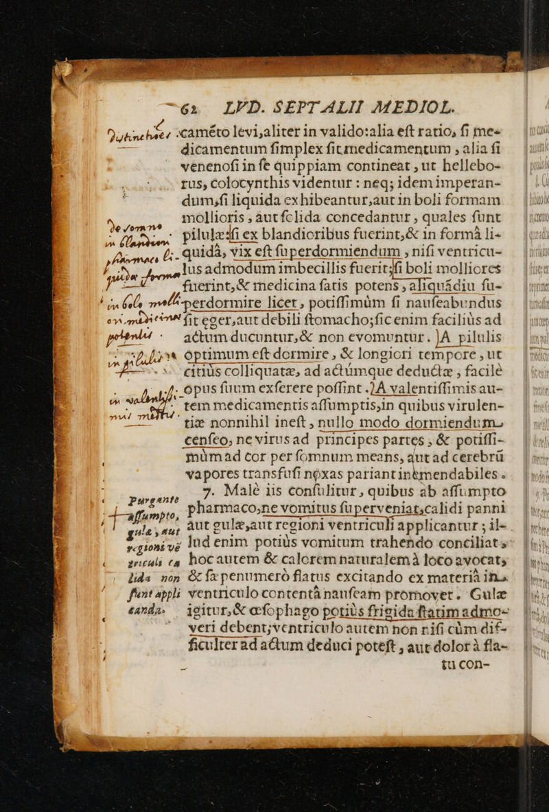 utenchitt «améto lévi;aliter in valido:alia eft ratio, fi me« dicamentum fimplex fitmedicamentum , alia ft venenofi infe quippiam contineat , ut hellebo- rus, Colocynthis videntur : neq; idem imperan- dum.fi liquida exhibeantur;autin boli formam mollioris , àutfclida concedantur , quales funt : pilulesfiex ex blandioribus fuerint, &amp; 1n formá li- quidà, vix eft füperdormiendum , nifi ventricu- lusadmodum imbecillis fuerit;fi bolt molliores fuerint, &amp; medicina fatis potens ; aliquádiu fu- - él mela perdormire licet , potiffimum fi naufeabundus emi 9 fit eaer,aut debili ftomacho;fic enim faciliüs ad potnded actum ducuntur, &amp; non evomuntur. |A pilulis  £^ * optimum eft dormire, &amp; longiori tempore , ut PIS etus colliquatz, ad adtámque deduciz , facilé sol i - D PUS fuum exferere poffint . A valentiffimis au- E tem medicamentis affumptisjin « quibus virulen- ti: nonnihil ineft nullo modo dormiendum. ceníeo, nevirusad principes partes , &amp; potiffi- mümad cor per fomnum means, qut ad cerebrü vapores transfufi nóxas pariant in&amp;mendabiles . yin m Malé iis confülitur , quibus ab affumpto -aMfumpto, pharmaco,;ne vomitus fuperveniat,calidi panni 2e / 07A 7v M reet n - p 34A / 7 zeli cs hoc autem &amp; calorem naturalem à loco avocat, fentappli ventriculo contentá naufeam promover. Gulz vcri debent;ventriculo autem non r.ifi cüm dif- ficulterad actum deduci peteft , aut dolor à fia- ^ £u con-
