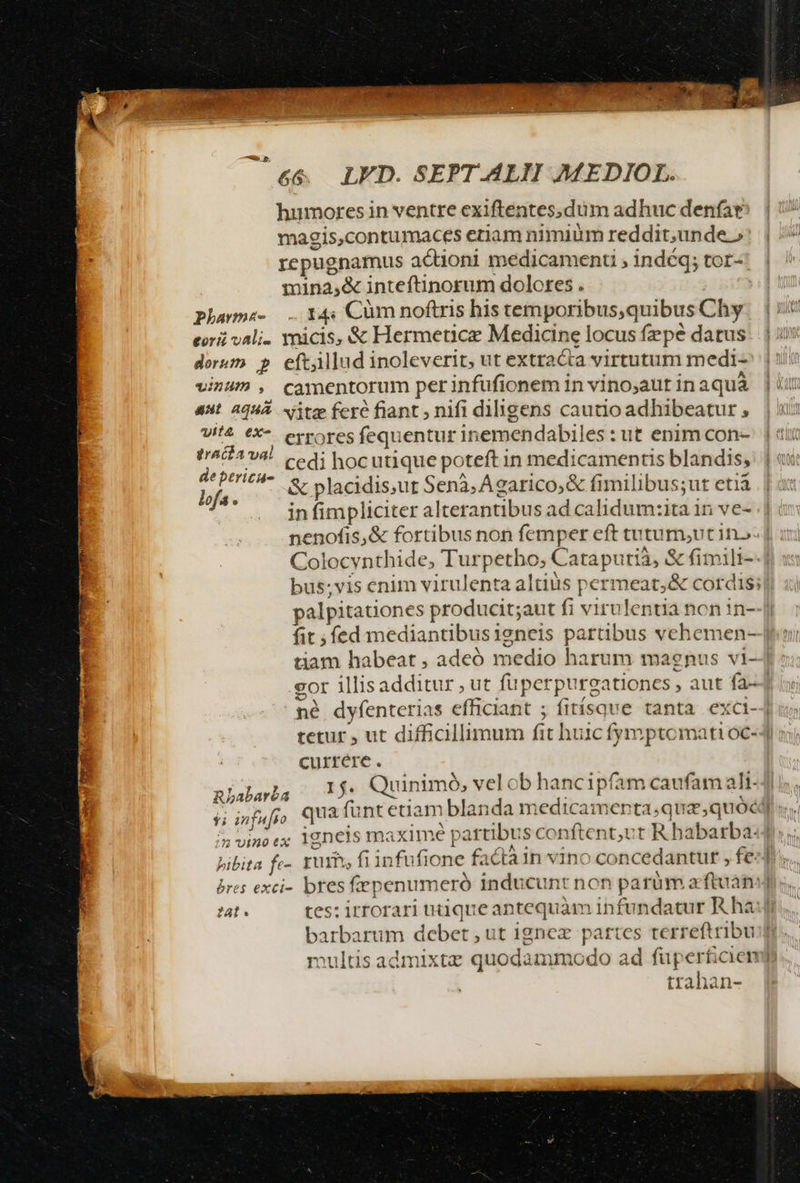 c5 6&amp; LED. SEPT.ALII MEDIOL. humores in ventre cexiftentes,.dum adhuc denfat magis,contumaces etiam nimium reddit,unde.» repugnamus actioni medicamenti ; indéq; tor-: mina,&amp; inteftinorum dolores . | Phawnz- 14: Cüm noftris his temporibus,quibus Chy eor vali. micis, &amp; Hermeticez Medicine locus fepé datus dorum p eftillud inoleverit, ut extracta virtutum medi- vinum , camentorum perinfufionem in vino;aut in aqua aut. AqHÀ. Nitze fere fiant nifi diligens cautio adhibeatur , U/'4 eX errores fequentur inemendabiles: ut enim con- MK cedi hocutique poteft in medicamentis blandis, lofa- &amp; placidis;ut Senà,Ágarico,&amp; fimilibus;ut etià in fimpliciter alterantibus ad calidum:ita 1n ve- palpitationes producit;aut fi virulentia non in- fit; fed mediantibusieneis partibus vehemen- gor illisadditur , ut füperpurgationcs , aut fa- currére. nLabarha 2000s Quinimó, vel ob hancipfam caufam ali- * . » vino ex igneis maximé partibus conftent;ut R habarba- Eris k Y^ 2 llc i - bibita fe-. Yum, fiinfufione facta 1n vino concedantur , fe. ; : »WE- —  | bres exci- bres fepenumeró inducunt non parüm a ftuán  multis admixtz quodammodo ad füperticien trahan-