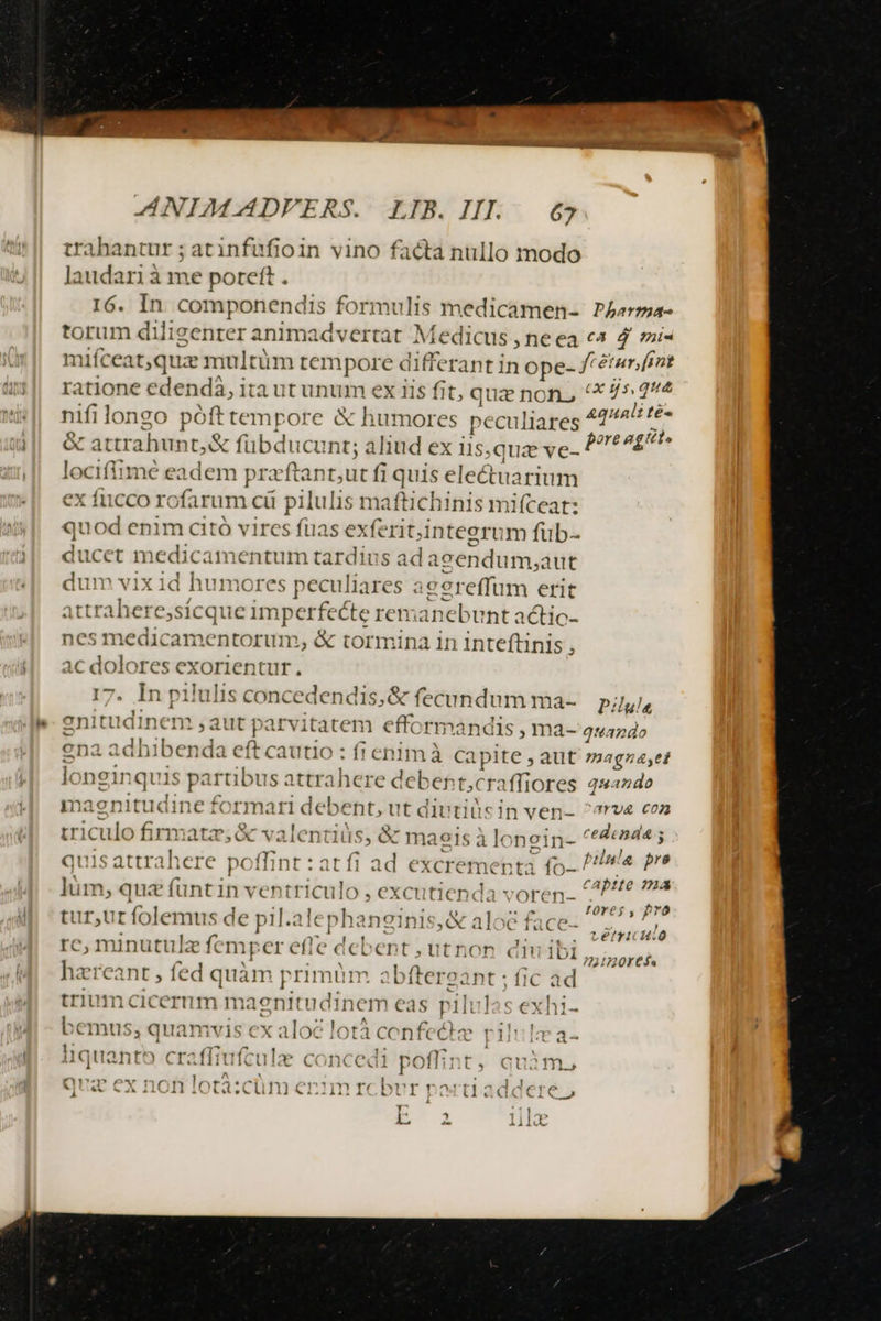 a ie Re i ——————P QA í ANIMADVFERS. LIB. III. 67 trahantur ; atinfufioin vino facta nullo modo laudari à me poreft . 16. In. componendis formulis medicamen- Pjarma- torum diligenter animadvertat Medicus , ne ea «4 d mi« miíceat,quz multüm tempore differant in ope- frétur, fint ratione ede *ndà, i ta ut unum ex iis fit, quz non, (* 75 24 nifi longo pófttempore &amp; humores peculiares 42^ fé OCC WIOSS: Pp re agite &amp; attrahunt,&amp; fübducu nt; ahud ex uis; quie ve- locifiimé eadem praftant,ut fi quis electuarium ex ficco rofarum cü pilulis maftichinis mifceat: quoc d enim citó vires fuas exferit,i jinteerum füb-- ducet medicamenti im tardius ad aeendum, aut dum vix 1d humo res peculiares ag 'creffum erit at bali iere,sicqi ic imperfecte rem idrieb Unt actic- nes medicamentorum, &amp; tormina in inteftinis 5 ac dolores exorientur., 17. In pilulis concedendis, &amp; fecundum ma- Pilula Inem ,aut parvitatem efforn andis , ma- quando  da eft cautio : fi enim à capite , aut »magza,et longinq s partibus attrahere deb ent,craffiores qwando mao páttyd ine formari debent, ut diutiüs in ven- ^orve con triculo firmatz;&amp; valentiüs $, &amp; maeis à lo nein- ortén Otis attrahere poffint : atfi ad excrementa fo- /!!If« pre lüm, qua füntin ventriculo , e XC utienda voten. CAPMems 7 7s din Lorej , pro tur,ur folemus de pil.alt ph anginis,«&amp; aloe face- sdiadeula rc, minutulz femper effe debent ; utnon diuibi. hareant , fed qui àm primüm abftereant ; fic ad iium cicermm magnitud Inem eas pilulas exh ?221720Y € $a bemus; quamvis ex aloe lotà cenfeéke pilla a- liquanto craffiuftule concedi poflint, qu3m 1c ex non iota:cim erumrcbvr vosti2 Ra ; i p. lil
