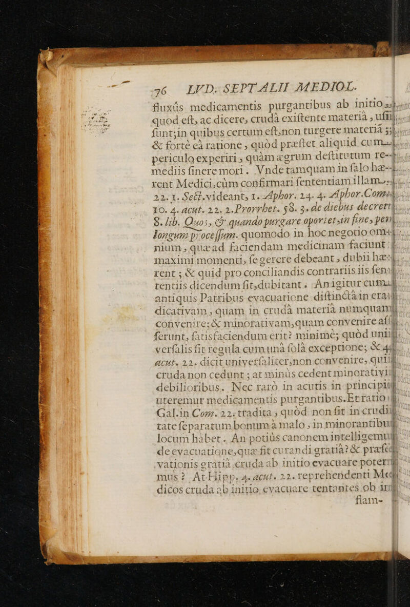 fluxüs medicamentis purgantibus ab 1niti0 s. ; ] 33 1o. 4. ACutt. 22. 2. Prorrbet. $8. 3. de diebus decret longum proceffumm. quomodo in hoc negouo om: nium, quazad faciendam medianam faciunt maximi momenti, fe gerere debeant ; dubii hae: rent ;.&amp; quid pro conciliandis contrariis iis fen tentiis dicendum fit,dubitant. Ánigitur cum. antiquis Patribus evacuatione diftinctà1n era epe — ecríalis fit reaula cum unà f0là exceptione; e 4 ACHE. 22. dicit univerfaliter,non convenire, qui cruda non cedunt ; at minüs cedent minoratiyl debilioribus. Nec raró in acutis in principl uteremur medicamentis purgantibus.Et ratio Gal.in Com. 22. tradita ; quód. non fit in crudi tate feparatum bonum à malo , in minorantibu locum hàbet.. An potiüs canonem intelligemt vationis eratià cruda ab 1nitlo evacuare poter mus? AtHipp. 4. acut. 22. reprehendenti Meq dicos cruda ab initio. evacuare tentantes ob u fiam- ba f '