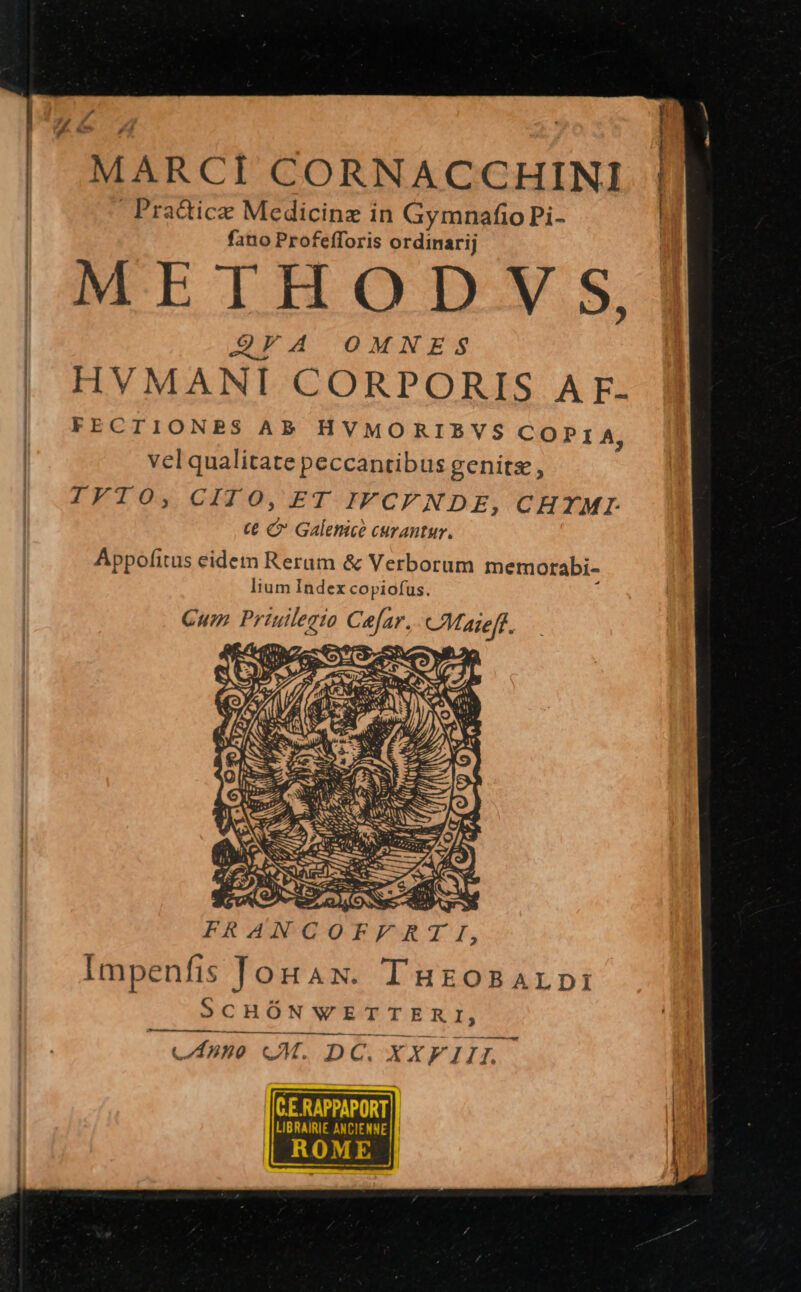 6 4 | | MARCI CORNACCHINI | Pra&amp;icze Medicina in Gymnafio Pi- | | fano Profefforis ordinarij | METHOD VS, | QEA OMNES | HVMANI CORPORIS AF: FECTIONBRBS AB HVMORIEVS CO P I A, vel qualitate peccantibus genits, IFKIOsy CH O,FT IFCFNDE, CHYMI € C Galenice curantur. Appofitus eidem Rerum &amp; Verborum memorabi- lium Index copiofus. F T I, Impenfis fonaw. THEOBALDI SCHÓNWETTERI, — cAumo oM. DC. XXVIII. - TETTE LIBRAIRIE ANCIENNE ROME