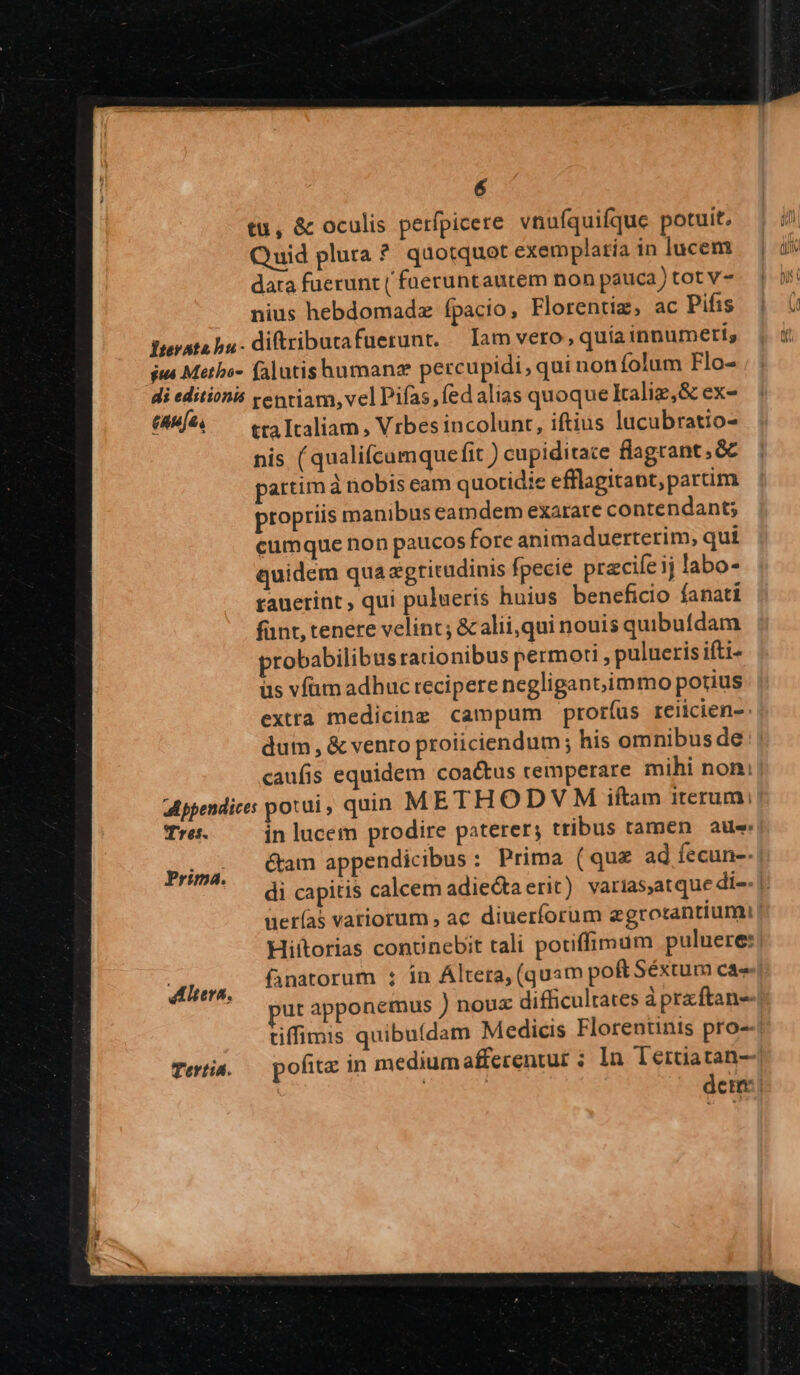 tu, &amp; oculis perfpicere vnufquifque potuit. Quid plura ? quotquot exemplatia in lucem data fuerunt ( fueruntautem non pauca) tot v- nius hebdomadz ípacio, Florentiz, ac Pifis fterato bu. ditriburafuerunt. — Iam vero, quía innumeris ius Metho- falutishumanz percupidi, qui noníolum Flo- di editionis ventiam, vel Pifas,Íed alias quoque Iraliz,&amp; ex- (8M. tra Italiam , Vrbes incolunt, iftius lucubratio- nis (qualifcumquefit ) cupiditate flagrant, &amp; partim à nobis eam quotidie efflagitant,partim propriis manibus eamdem exarare contendant; cumque non paucos fore animaduerterim, qui quidem qua egtitudinis fpecie pracife ij labo- rauerint, qui pulueris huius beneficio fanati fünt, tenere velint; &amp; alii,qui nouis quibufdam probabilibus rationibus permori , pulueris ifti- üs vfüm adhuc recipere negligant,;immo potius extta medicinz campum proríus reiicien- dum, &amp; vento proiiciendum ; his omnibus de caufis equidem coactus remperare mihi noni appendices potui, quin ME THODVM iftam iterum: Tres. in lucem prodire paterer; tribus tamen aue Cam appendicibus : Prima (quz ad fecun-- Prima. LA : . di capitis calcem adie&amp;ta erit) varias,atque di-- | uerías variorum , ac diuerforum egrotantiumi | Hiítorias conunebit tali potiffimum puluere: : Pnatorum : ín Áltera, (quam poft Séxtum cae POE fanato Altera, (q p ut apponemus ) noux difficultates àprxftan- tiffimis quibuídam Medicis Florentinis pro- Tertia. — pofita in mediumafferentur ; In Tértiatan-