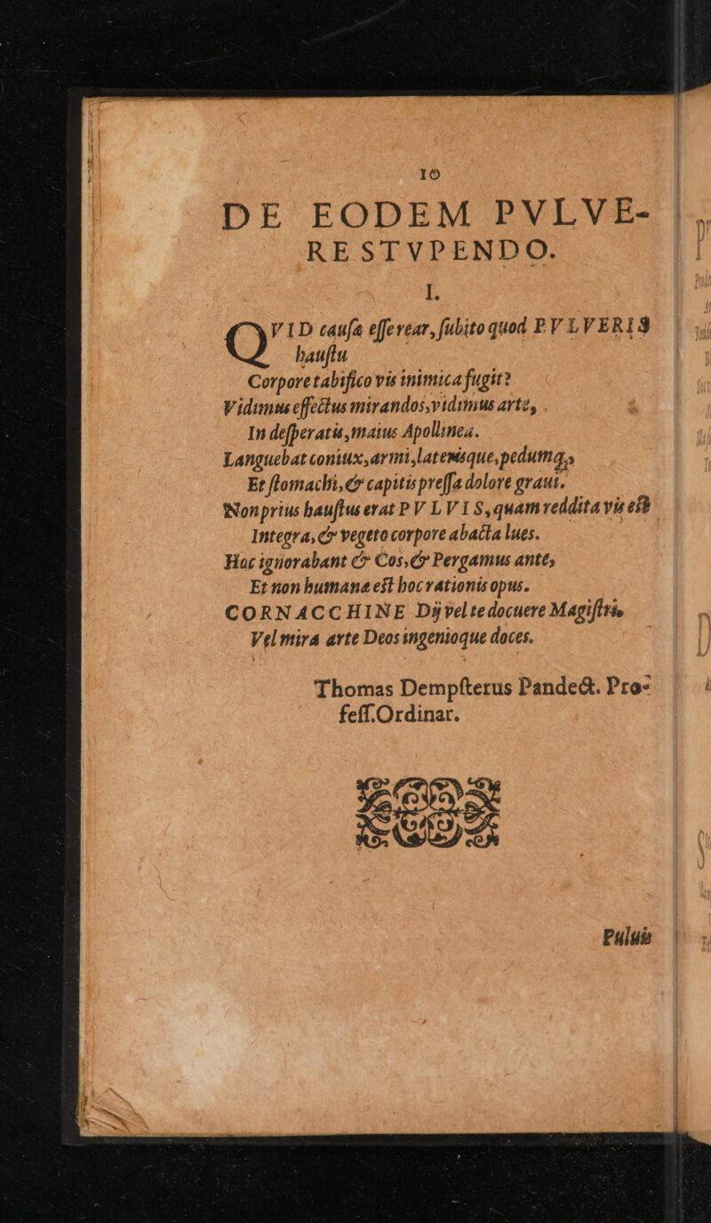 IO DE EODEM PVLVE- RESTVPENDO. L VID caufa effevear, fubito quod PV LVERIS Q hauftu | Corpore tabifico vis inimica fugit? Vidunths effeélus mirandos,vidumus arte, In defperatis maius Apollines. Languebat coniux, armi,latemsque,pedutma,, Et flomachi,e* capitis preffa dolore graui. wNonprius bau[lws erat PV LV I $,quamveddita vie est Integra, c vegeto corpore abacia lues. Hac igiorabant &amp; Cos, Pergamus ante, Et non humane e$t bocvationis opus. CORNACCHINE Djveltedocuere MagiIi» Velmira arte Deosingenioque doces. Thomas Dempfterus Pande&amp;. Pro- feff.Ordinar. EE