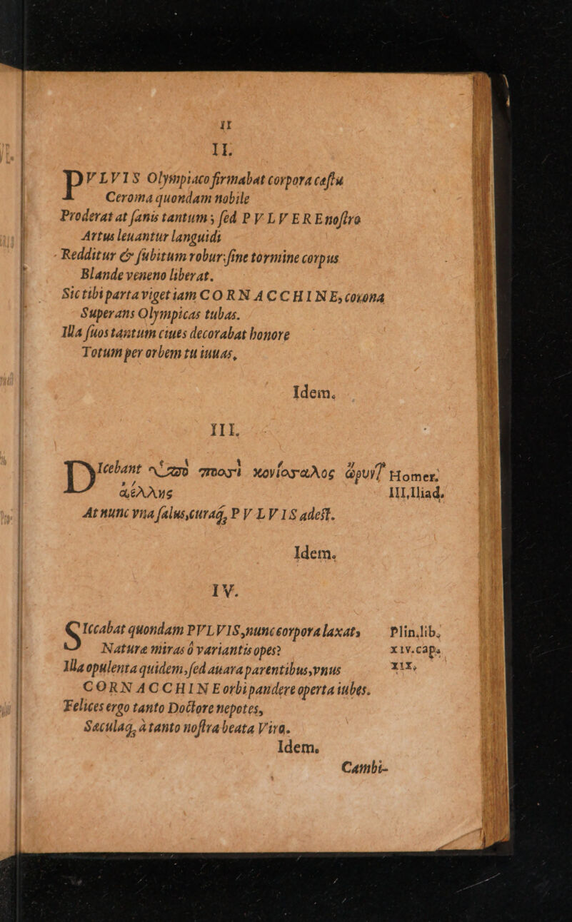 Il. VLVIS Olympiacofirimabat corpora ceftu Ceroma quondam nobile Proderat at [anis tantum fed P V LV E R Emoftro Artus leuanttir languidi Redditur c» fubitum robur: fine tormine covpus Blande veneno liberat. Sictibipartavigetiam C O RN ACCHIN E,cosona Superans Olympicas tubas. Ila (uos tantutn ciues decorabat bonore Totum per orbem tu wuuas, Idein. IIl. Ty ^ízgo qmoyi XoVioyaAoc apui] Homer, dés 1I, lliad. At nunc vua (aluseuraa, P V LV 18 adest. Idem. I V. Canmbi-