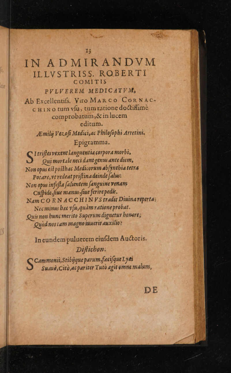 | IN ADMIRANDVM | IT IVSTRISS.ROBERTI | COMITIS PVLVEREM MEDICATYVF M; Ab Excellentifs; Viro Man co Coa NAc- c HINO tum víu, tumratione dotiffime comprobarum,;&amp; in lucem editum. JEmili Vezofi Mdiei,ac Philofophi Avvettnt. Epigramma. S Ltriflesvexent languentia corpora morbi, Qui mortaleneci dant genus ante diem, Non opus esl posthac Medicorum ab[ynthia tetra Potare,vt redeat priflina deinde (alus: Non opus infefla (alientern [anguine venam Cu[pide.fiue manus»fiue ferire pediz. Nam CORNACCHINVStr(Adit Diuinartperta: Neciminus bac v[u,quàm rationeprobat. Quis non bunc merito Superum dignetur bonere; Quüdnos iam inagno iuuerit auxilio? Ineundem puluerem eiufdem Auctoris. Diflichon: Cammonii Stibque parum-faci(que Ly£ti Suaué, Cito,ac pariter Tuto agit mne malum, DE
