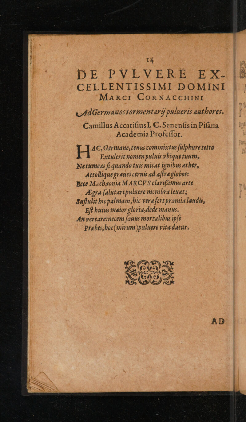rá DE PVLVERE EX. |£ CELLENTISSIMI DOMINI | | Manci CORNACCHINI vAdGermauos tormentarg pulueris authores. Camillus AccarifiusL. C. Senen(isin Pifara Academia Profeffor. AC, Germane,tenus commtctus fulphuve tetro Extulerit nomen puluis vbiquetuum, Netumeas fi quando tuis micat ignibus ether, Attolliqueevaues cerni ad aflva globos: Ecce Machaonia M ARCV'S clariffumus arte JEgra [alutari puluere meinbraleuat; Suffulit bicpalmam bic verafert pramia laudis, Efl buius maior gloria,dede manus. An vereareinecem [eus mortalibus ipfe Prabes,boc(mirum puluere vita datar.