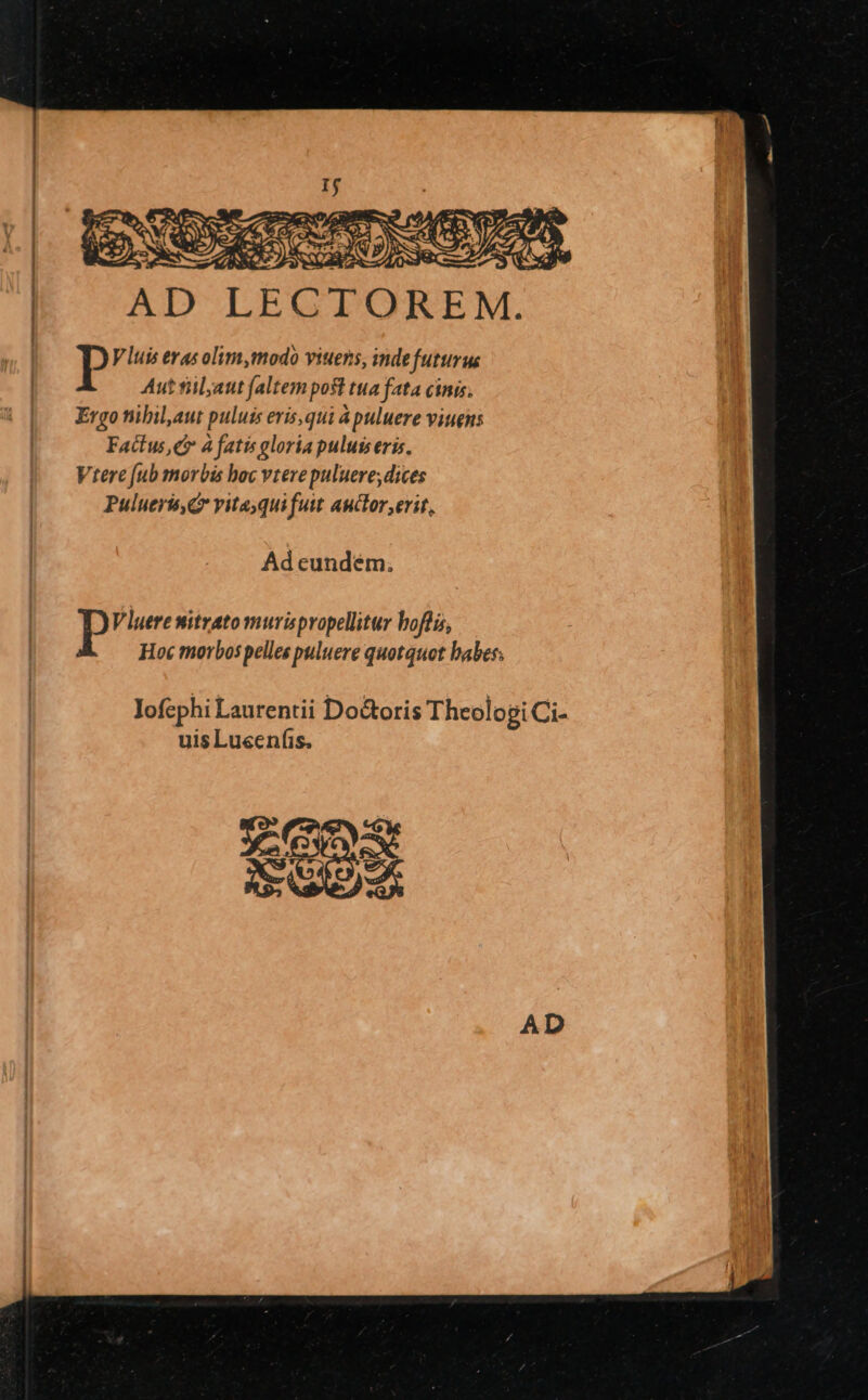 AD LECTOREM. DP V luis evas olim,modo viuens, inde futurus Aut fiil;att faltem posl tua fata cinis. Ergo nibilaut puluis eris,qui à puluere viuens Factus, C à fatis gloria puluiseris. Vtere [ub morbis hoc vtere puluere; dices Pulueris, vitayqui fuit auctor erit, Ad cundém. P V luere mitrato murispropellitur boflis, Hoc morbos pelles puluere quotquot babes; lofephi Lautentii Do&amp;oris Theologi Ci- uis Lusenfis.