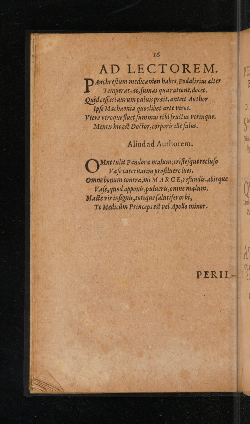 t6 AD LECTOREM. P Anchreffum medicamen habes; Podalirius alter Tennper at,ac,fumas quaratione,docet. uid ceff as aurum puluis prait,amteit Author Ipfe Machaonia quoslibet arte viros. Vtere vtroquefluet [ummus tibi fructus vtrinque. Mentis bic eft Docor,corporis ile falus. Aliudad Authorem. Mnetulit Pandora malum;triffe[quereclu[o V afe cateruatum profilueve lues. Omne louum contra,mi M. A R C E,refundis,abitque Vafe,quod apponizpulueris,omne malum. Matte vir iifignis totique (alutifer orbi, Te Medicim Princeps esl vel Apollo minor.