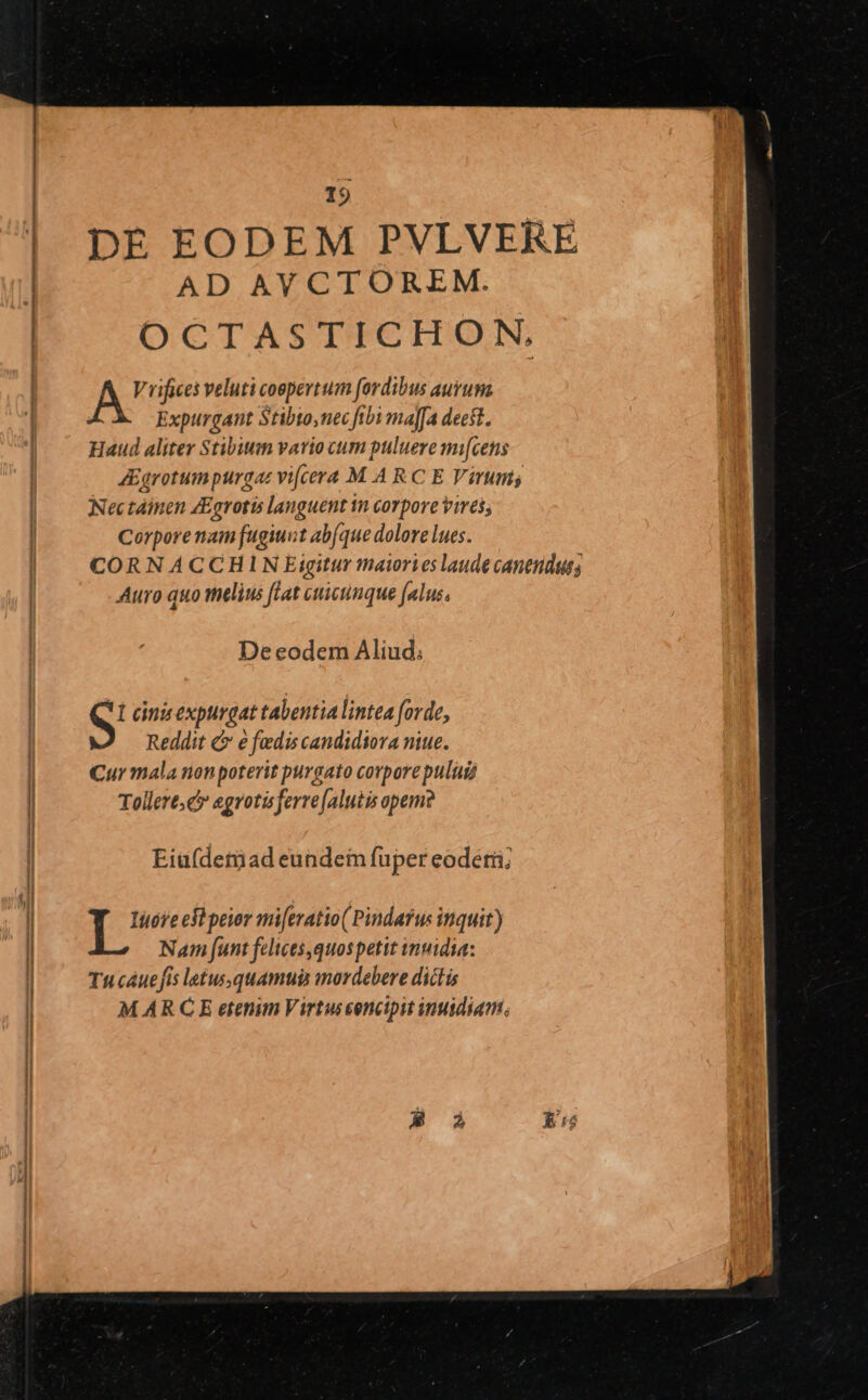 DÉ EODEM PVLVERE AD AY CTOREM. OCTASTICHON, A Toe veluti coepertum [ordibus auruma Expurgant Stibto,nec fibi majfa deest. Haud aliter Stibium vario cum puluere mi[cens AEgrotumpurgat vi[cera M A RC E Virums Nec tàimen ZEgrotis languent n corpore vires; Corporenam fugiunt ab(que dolore lues. CORNACCHIN Eigitur maiories laude cantndaus; Auro quo melius ftat cttictinque [alus De eodem Aliud; S cinis expurgat tabentia lintea forde, Reddit C e fedis candidiora niue. Cur mala non poterit purgato corporepulud Tollere c egrotisferre [alutis opem? Eia(deriad eundeim fuper eodetii; T ws efi peior mi[eratio( Pindarus inquit) Nam [unt felices,quospettt wnmidia: Tucáuefis latus,quamui imordebere dictis M ARCE etenim Virtuseencipit inuidiam,