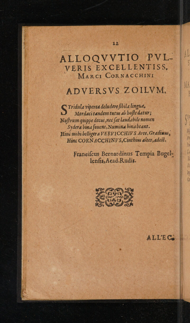 ALLOQVVTIO PVL- VERIS EXCELLENTISS, Maznci CoRNACCHINI ADVERSVS ZOILVM, S Tridula viperea deludeve fibila lingua, Mordacitandem tutus ab bo[le datur; Noftrum quippe decus ,nec fat laudabile nomen S3dera lina fouent, Numina binabeant. inc mili belligera VERVICCHIVS Arte, Gradiuus, Hint CORN ACCHINV S,Cintbius alter,adeit. Franeifcus Bernardinus Tempia Bugcl- lenfis;Acad.R udis.