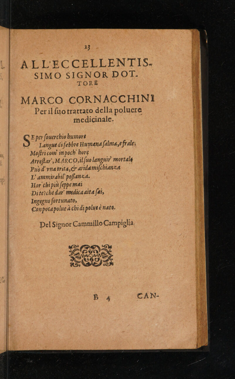 1j ALLECCELLENTIS. SIMO SIGNOR DOT. TORE MARCO CORNACCHINI Per il fuo trattato della poluere medicinale. | NN E per (ouercbio buimove Langue di febbre Humana [almase frale; Mo[tri com inpoch' bore Arreflar , M AR CO,il fuo languir mortale Puo d vnatrita C ardami[cbianza L ammirabil pofíanza. Hor cbipitt eppe mai Dite:ché dar tmedicaaita ftt Ingegno fortunato, Conpocapolue à chi di polut nato. Del Signor Cammillo Campiglia. Pes X OU