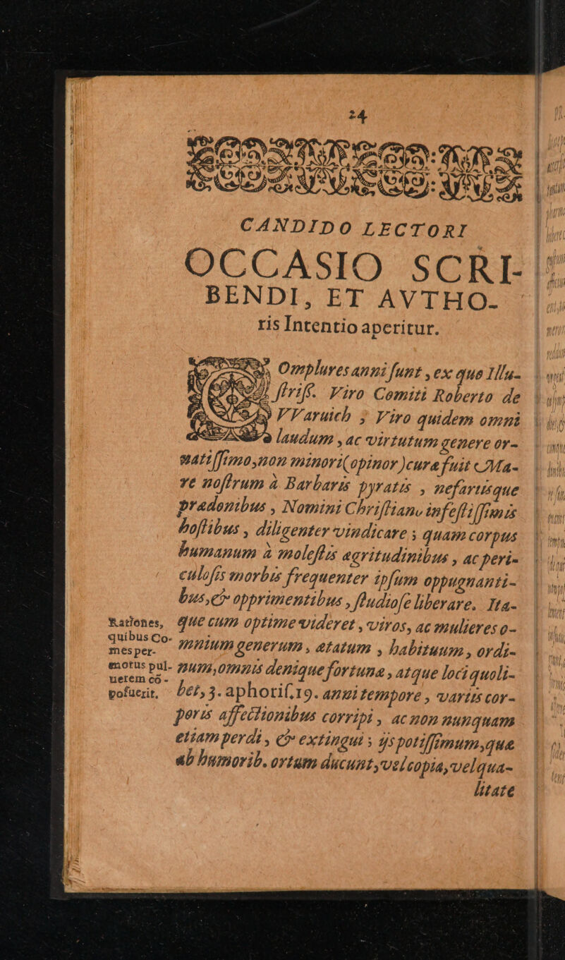 P z EORSTT eO CANDIDO LECTORI. OCCASIO SCRI- BENDI, ET AVTHO- ris Intentio aperitur. ash Omplures anni funt , ex quo Ilu- Y 00627; Jirif--. Viro. Comiti Roberto de C942 P aruieb ; Viro quidem onmi SEO laudum ,ac virtutum genere or- sati ffima non ntnoriopinor )curafuit «7Ma- ve noftrum à Barbaris pyratts , pefartisque pradonibus , NominiC brifliano infeffilfinnzs Poflibus , diligenter vindicare ; quam corpus bumanum à solefizs agritudinibus , ac peri- culofts morbis frequenter ipfum Oppuguanti- Dus,eh opprimentibus , Jeudiofe liberare, Tta- que cum optime videret , viros, ac mulieres o- mntum generum , etatum , habituum , ordi- bet, 3. aphori(.19. az Tempore , artus cor - pores affectionibus COYTIDD , aC HOD nunquam eiiam perdi , e? CXTIIGUI 5 qs potifemum,que ab Dumorib. ortum ducunt yel copia, velqua- litate