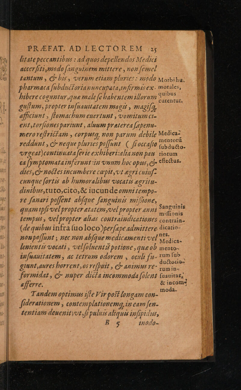 Pc. , 5. ——————————————— — PRAÉEFAT. ADÉLECTOR EM sj litate peccantibus : ad quos depellendos Medici accerfiti mado [angquigem mittere ,uon [esnel gantum , Qe bis , verum etiam pluries: s2040 Morbiha: pharmaca fubducfariauuncupataytnfirmis ex - morales, 2 : ; ^ 29 1 L9 A SR ARR I .. quibus bibere coguntur, qua ma le fe babente mil OTt?P. centur. gultum, propter t2[uautatem mag , magi[a, afficiunt , [lToasmachum euertunt , vomitum ci- ent,tor[ones partunt , aluum praterea [apenu- gnero ve[iriciarm , corpusg, non parum debile Medica Ae pU mentorü vedduzt , c neque pluries poffunt ( ff occaftü ccs aua o. vraeat)continuata ferie exbiberi:aliauom pau! iorum ca fymptomata inferunt 3a num hoc opus, ci» cfe&amp;us. dies, ci nactes incumbere capityvt eari cuiuf- cunque [ortis ab bumorvalibus vocatis egritu- dinibus,tuto,cito,&amp; iucunde ozzzz Lempo- ye fauari poffent abfque Janguines miftone, M rant j : 7» 75,17,,54nguinis quam tpfi vel propter etatemyvel propter anii v. onis tempus , vvelpropter alias coutraiudicatibBEs contrain- (dequibus infra (uo loco)per[epe admittere dicatio- í 2 ar gy P | 2,57 B68- noupolJunt ; nec non abfque medicamenti vel wies. lemientis vocati , vel[oluenti potione , qua 0b mento- ip[uauitatem ac tetrum odorem , oculi ft- dm fub . va? , L : ; uctotiQe giunt aures horrent os repuit » €? ARIPIMS YE Lain in- formidat , c nuper dicía incemmada folemt faauixas,. afferre. i &amp; incomes ; n moda. Tandem optinius ifle Vir posi longam con- fiderationem , contesmplationemq, im eam fen- tentiam deuenitsut,ft pulum aliquis infipidus, B s 4nodo-
