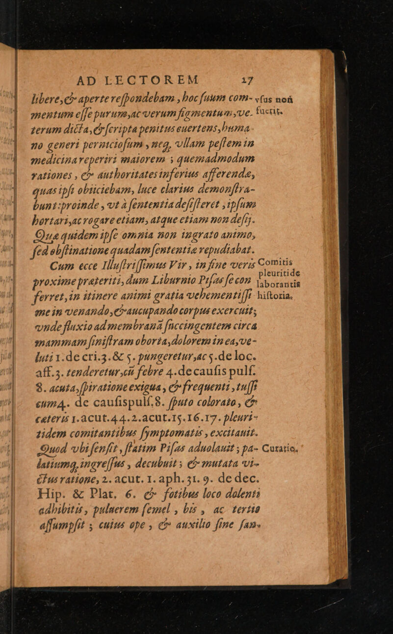 í————Ó— B AD EECTOREM 17 libere, c aperte vefpondebam , boc fuam com- «(as nos ynentum e[[e purum,ac verum figmentum yue. foci. zerum dicfa,ey [cripta penitus euertens,buma- no generi permciofum , mea, vllam pe[tem in medicina reperiri maiorem s quemadmodum rationes , c autboritates infevius afferenda, quas ipft obiciebam, luce clarius demonffra- bunt:proinde , vt à fententia defifleret ipfum bortarisc rogare etiam, atque etiam non defg. Que quidem ipfe omnia nom ingrato anta, fed obflinatione quadam [ententia vepudiabat. Cum ecce Iluflrifzrus Vir , in fene veris Fig id proxime prateriti, dum Liburnio Pi[as fecon bvous da ferret, in itinere animi gratia vehementi[fi- hiftoria, ene in venandoyet-aucupando corpus exercuit; vide fluxio ad membrana [nccingemtem circa snammam finiflram oborta,doloremn eayve- luti 1.de cri.3.&amp; 5. pungeretur,ac s.de loc. aff. 5. zenderetur.ci febre 4.de caufis pulf. 8. acuta, [piratione exigua , e frequenti ,tu[fi £umA. de caufispulf.8. fputo colorato , e CAf6I I5 1.ACUt. 4 4.2.a CU t. 15. 16.17. pleuri- zidem comitantibus [ymptomatus , exeitauit. Quod vbi fenfít , flatim Pi[gs aduolauit ; pa- Cutatio. latim, ingre[fus , decubuit » e$ mutata vi- (Ius ratiope, 2.. acut. 1. aph. 31. 9. de dec. Hip. &amp; Plat, 6. e^ fotibus loco dolenti adhibitis, puluerem (emel , bis , | ac. tertio affumpfit ; cuius ope , c auxilto fine fan-