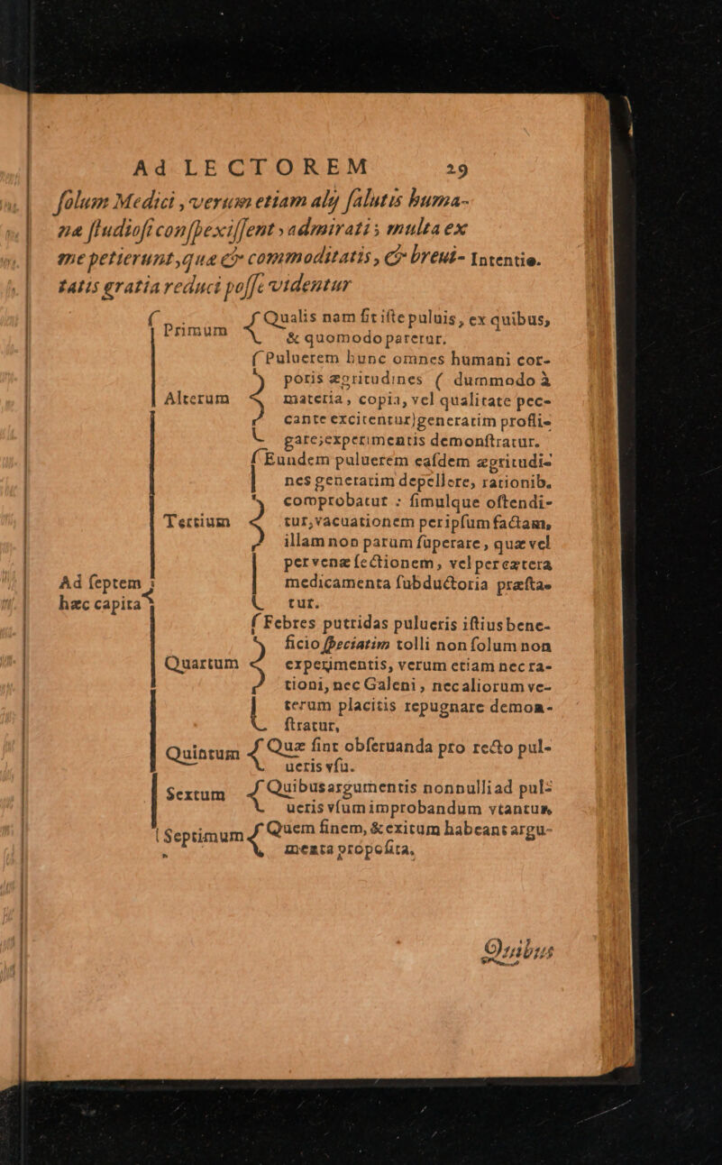 Ad LECTOREM 15 | folum Medici ,verum etiam aly falutis buma- | ze [ludiofr con[bexi[Jent » admirati y multa ex me petieruntqua ci commoditatis , C? breui- Intentie. £AIIS gratía reduci poffe videntur E Qualis nam fit ifte puluis, ex quibus; Primum . 1Bus &amp; quomodo parerur, ( Puluerem bunc omnes humani cot- K poris eoritudines (. dummodo à Alterum ; materia, copia, vel qualitate pec- cante excitentur)generarim profli- gare;experimentis demonftratur. f Eundem puluerem eafdem &amp;gtirudis ncs genetatim depellere, rationib. comprobatut : fimulque oftendi- UM T ectium tur,vacuationem peripfum factam, illam non parum füperare , quz vcl pervenz fectionem, velpereztera | Ad feptem ; medicamenta fubductoria praftae | hec capita V^ tut. f Febres putridas pulueris iftiusbenc- ficio fPeciatim tolli non folum non Quartum experimentis, verum etiam nec ra- tioni, nec Galeni, necaliorum vc- b terum placitis repugnare demoa- flratut, Quintum mcs fint obferuanda pro re&amp;to pul- ueris vfu. $extum Ue D EM nonnulliad pul: ueris víumimprobandum vtantus ^» : - Xi ro : | Septimum Quem finem, &amp;exitum habeant a gu P 1 memta propofita,