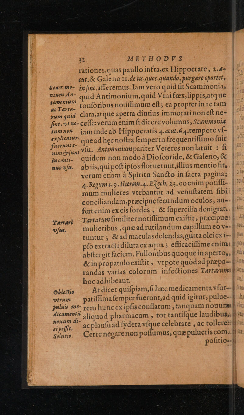 (tit; &amp; Galeno 11.de tis, quos,quando, purgare oportet, $cammo- in fine.afferemus. Iam vero quid fit$cammonia; gimonium dts AULAM conforibus notiffimum eft; ea propter in re tam gum quid. clata;atque aperta diutius immorarinon eft ne- fiat. ot no- ce(fe: verum enim fi dicere volumus , Scammonia serae que ad hecnoftra femperin frequentiffimo fuit Her  * y : h ,víu. Antumonium pariter Veteres nonlatuit : fi nimcr[un i ^ raus i»cowi- quidem non modoàDiofcoride, &amp; Galeno, &amp; verum etiam à Spiritu San&amp;o in facra pagina; A-Regtttn c. 9. Hieretti. 4. EXech. 25. co enim potiffi- mum mulieres vtebantur ad venuftatem fibi conciliandam;pracipue fecundum oculos, au-: Tana; lartarum (imiliter notiffimum exiftit ; precipue: vun. mulieribus ,qu£ ad rutilandum capillum eo ve: pío extracti dilutaex aqua ; efficaciffime enimi abftergit faciem. Fullonibusquoque in aperto, &amp;in propatulo exiftit, vtpote quod ad prepa-- hocadbibeant. OLicdlio At dicet quifpiam,fi bec medicamenra vfat« wtrun — patiffima (emper fuerunt;ad quid igitur, pulue- pulus m&amp;- em huncex ipfis conflatum ,tanquam nouura psi e aliquod pharmacum , tot tantifque laudibus; 1 '$- ei poffit. d v -— 'R