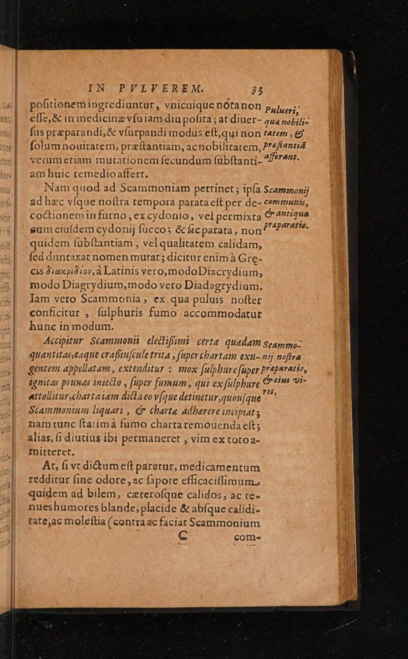 polfitionem ingrediuntur, vnicuique nótanon Pulueri; effe, &amp; in medicinz vfuiam diu pofita ; at diuer- qua nobili- fus przparandi,&amp; víurpandi modus eft;qui non z4£em , &amp;9 folum nouttatem, przítantiam, acnobilitatem, 77222: verumetiam mutationem fecundum fübftanti- 4/*74r- am huic remedio affert. Nam quod ad Scammoniam pertinet ; ipía Scammonij ad hec víque noítra tempora parata eft per de- eemmunis, coctionem in furno, ex cydonio, vel permixta Cn antiqua gum eiufdem cydonij füccos &amp; ficparata, non ^ tie. quidem fubíftantiam , vel qualitatem calidam, fed duntaxat nomen mutat; dicitur enim à Gre- Cis 9.axpià1ov,à Latinis vero,modoDtacrydium, modo Diagrydium,modo vero Diadagrydium. Iam vero Scammonia , ex qua puluis nofter conficitur , fulphuris fumo accommodatur hunc in modum. Acapitur Scaminonii. eletiffumi certa. quedam genpspyo- quantitaseaque craffeule trita , fuper cbartam exu- aj noftra gentem appellatam , extenditur : mox fulphure fuper praparatio, dgnitas prunas inietlo , (uper fumum , qui ex fulpbure &amp; €^ vi- attolliturscbartaiam dittaeo v(que detinetur ,quou(que t: Scammonium liquari , C charte adherere inaipiats nam tunc íta:ima fumo chartaremouenda eft; alias, (1 diutius ibi permaneret , vim ex totoa- mirteret. At, (i vt ditum eff paretur, medicamentum redditur fine odore ,ac fapore efficaciffimum, quidem ad bilem, ceterofque calidos, ac ce- nueshumores blande; placide &amp; abíque calidi- tate,ac moleftia (contraac faciat Scammonium cC come
