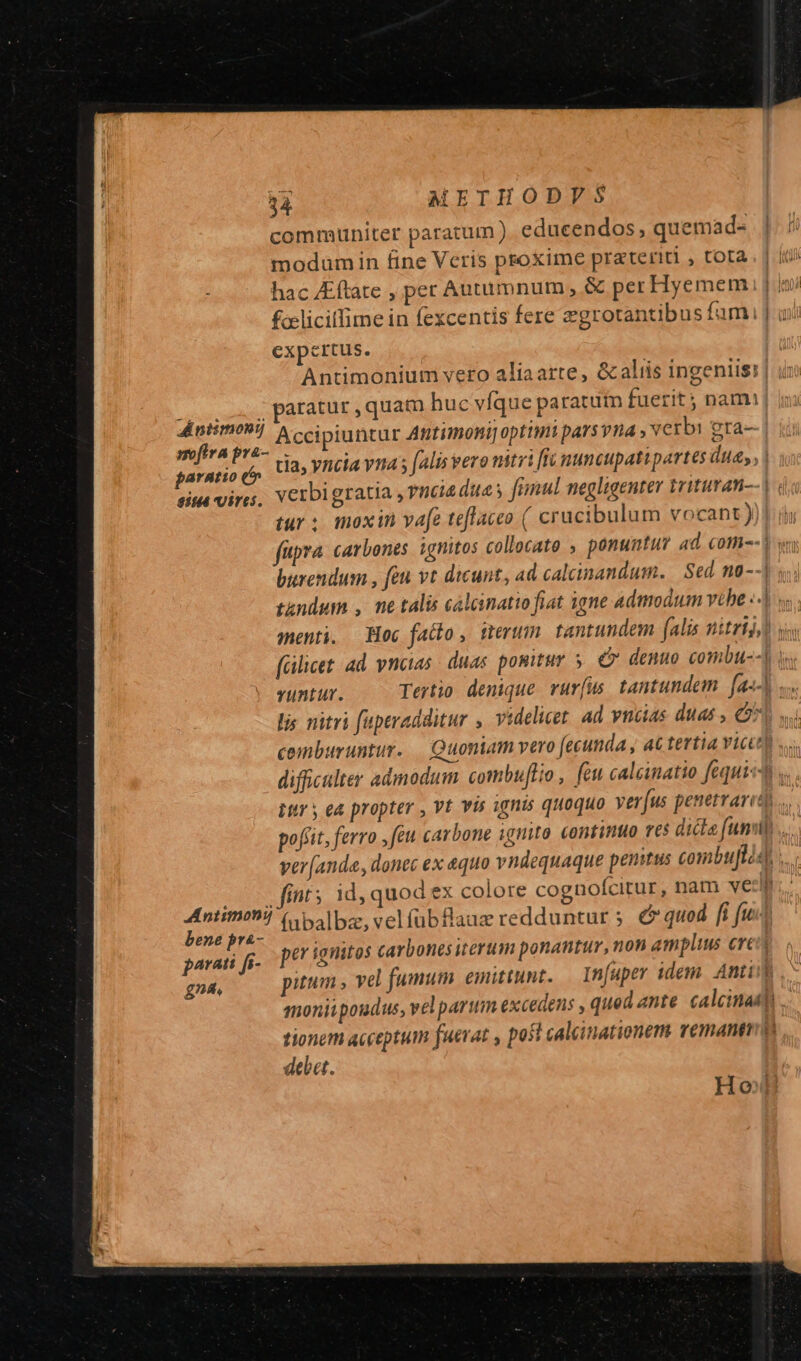 communiter paratum ) educendos, quemad- modum in fine Veris psoxime prateriti , tota. | iti hac Eftate , pet Autumnum, &amp; per Hyemem i | ini &amp;rliciflime in fexcentis fere egrotantibus fumi | ui expertus. Antimonium veto aliaarte, &amp; aliis ingeniis: oos, paratur ,quam huc vfque paratuim fuerit ; nam: ra Accipiuntur Attimoni optimi pars vna verb: gra- paratio (s tla, yncia n4 falis vero nitri [ti nuncupati partes due, | eim vires. verbigratia , veia due s fimul negligenter tritutati-- | tur; moxin vafe teflaceo ( crucibulum vocant )) füpra carbones ignitos collocato » ponuntum 4d. com--3 wn burendum , feu vt dicunt, ad calcinandum. | Sed n8--] 5, tendum , ne talis calcinatto fiat igne admodum vehe ««J menti. — Hoc fatto, terum tantundem falis nitri ua fálicet. ad. vnaias | duas ponitur. 5 e denuo combu--] y runtur. Tertio denique. rur(us, tantundem. [a«-] s. lis nitri faperadditur , videlicet. ad vncias duas , O7 ceinburuntur. Quoniam vero (ecunda, at tertia Yiccey ^ difficulter admodum combuftio , feu calcinatio fequis s. itr y ea propter , Vt vis sgnis quoquo ver[(us penetrared..,. pofiit, ferro ,feu carbone ignito continuo res dicle (umm... ver[anda, donec ex equo vndequaque penitus combuflis) 20V fint id, quod ex colore cognofcitur, nam ve:lf Antimonij (alba, velfübflauz redduntur 5. &amp; quod fi fuit bene prà- s. VPE x T ed sarai fi o0 MOS Cara ODe HEREDI ponantur, non amplius crea gn. pitum , vel fumum emittunt. — In[upey idem. Anti] Ho!