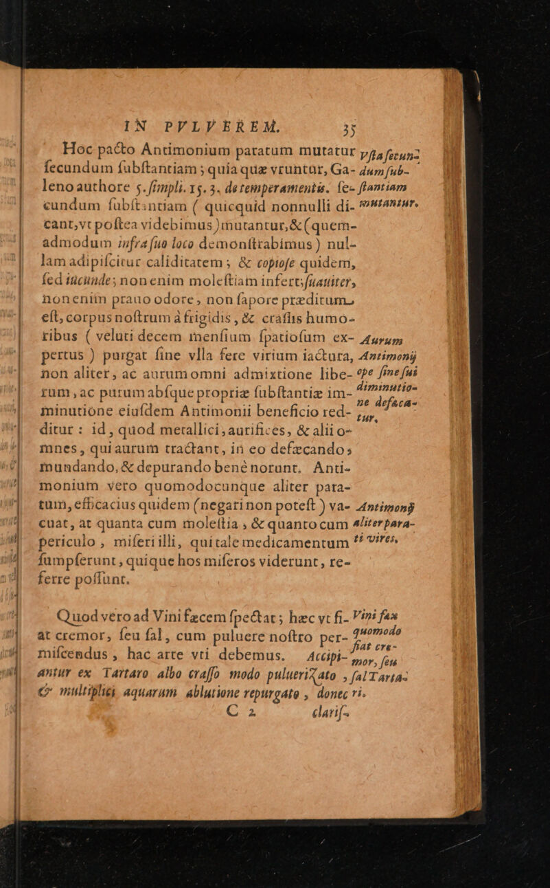 Hoc pa&amp;o Antimonium paratum mutatur V/la fecun fecundum fubftantiam ; quia que vruntür, Ga- 447 /ub- leno authore 5.f/npli. 15.3. detemperamentis. fec flantiam cundum fubít:ntiam (. quicquid nonnulli di- *»s4zur. cant;vt poftea videbimus )mutantur,&amp;(quem- admodum iufra fuo loco demontttabimus ) nul- lam adipifcitur caliditatem ; &amp; copiofe quidem, fed tciuinde; non enim moleftiam infer (uauiter, noneniin prauo odore, non fapore predictum, eft, corpus noftrum à frigidis, &amp; craflis humo- ribus ( veluti decem meníium fpatiofum ex- 5555, pertus ) purgat fine vlla fere virium iactura, A4z£imony non aliter; ac aurumomni admixtione libe- *?e frne fui rum ,ac purum abíque propriz fubftantiz im- Wines minutione eiufdem Antimonii beneficio red- ;,, ditur : id, quod merallici;aurifices, &amp; alii o- mnes, quiaurum tractant, in eo defzcando; mnundando, &amp; depurando benénorunt, Anti- monium vero quomodocunque aliter pata- tum, efbcacius quidem (negarinon poteft ) va- 4ntimong cuat, àt quanta cum mole(lia , &amp; quanto cum 4terpara- periculo , miferiilli, quítale medicamentum ^^ re» fumpferunt , quique hos miferos viderunt, re- ferre poffunt. Quod veroad Vinifzcem [pe&amp;at ; hzc vt fi- Vini fax at cremor; feu fal, cum puluere noftro per- fomes Th : E r£ miícemdus , hac arte vti debemus. — Acüpi- hor. (6 antur ex Tartaro. albo eraffo modo pulueriZato. fal Tarta- c multipli aquarum. ablutione repurgate ,. donec ri. C 2 danf^