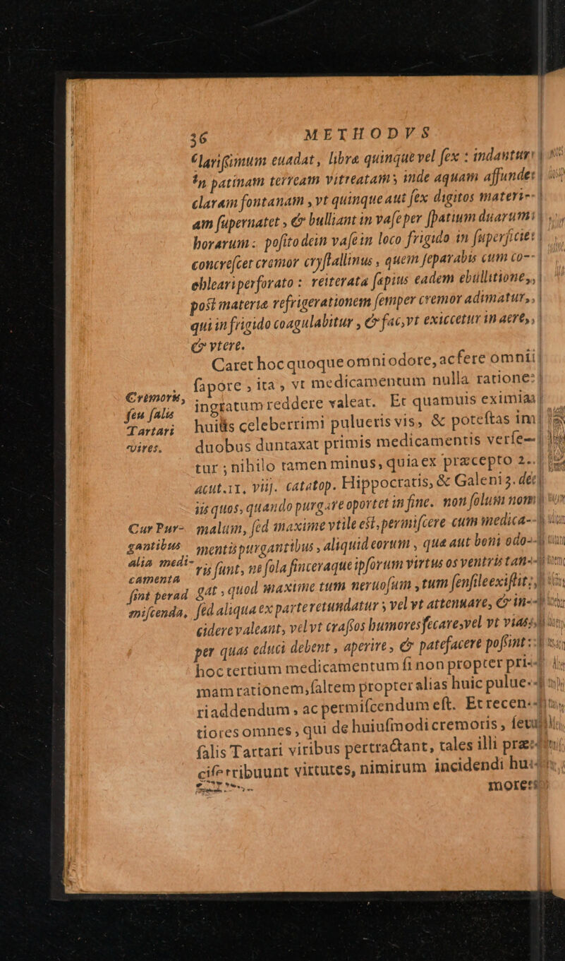 larium euadat , libra qumque vel fex : indautum !n patinath teiTeam Vitreatams inde aquam affunde: claram fontanam , vt quinque aui fex digitos materi- z concre[cer cromor cry[Lallinus , quem fe Arabis cum co-- Q ] quiin frigido coagulabitur , C fac,vt exiccetur in aere, e? vtere. Caret hoc quoque om niodore, acfere omnii fen fal iur eit Tara huilsceleberrim! pulueris vi$, &amp; poteftas im! Vires. duobus duntaxat primis medicamentis veríe-- 1: tur ; nibilo tamen minus, quiaex precepto 2.. iis quos, quando purg Ave oportet infine. mon folus nom Cur Pur- malum, fed catmDentia » Eg fint perad. £4 : quod maxime tum neruo[um ,tum fenfileexiftit;, hoctertium medicamentum fi non propter pri- tiores omne (falis Tartari viribus pertractant, tales illi pra (T, ?* moret: