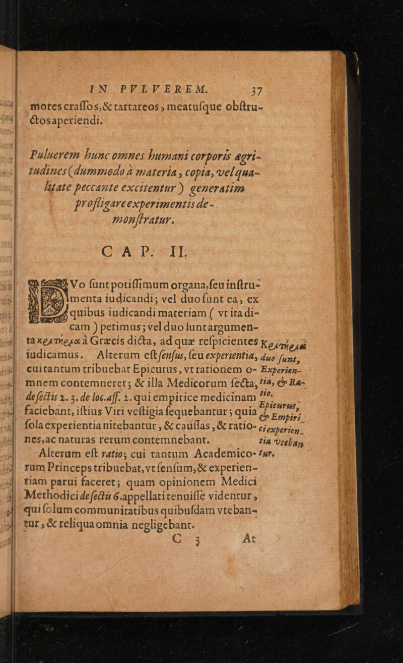 mores craíTos,&amp; tartareos ; meatufque obftru- ctos aperiendi. Puluerem bunc omnes humani corporis &amp;gri- tndines (dummodo à materia , copia, velqua- Afate peccante excitentur) aeneratim jr ofligare experimentis de - mon[tratur. QA PI EIL CM (ant potiffimum organa.feu inflru- ea menta iudicandi; vel duofunt ea, ex E25 d quibus iudicandi materiam ( vt ita di- cam ) petimus; vel duofuntargumen- ta xe4 mesa à Gracis dicta, ad que refpicientes Ke/miese iudicamus. — Alterum eft fenfus, (eu experientia, duo [uz cuitantum tribuebat Epicurus, vt rationem o- Experiez- mnem contemneret ; &amp; illa Medicorum fecta, ^2; &amp;» Ra- de fecfis 2.. 3. de loc.aff. 2. quiempirice medicinam ^ faciebant, iftius Viri veftigia fequebantur ; quia PR d: : fola experientia nitebantur , &amp; caulas , &amp; ratio- tiexperien. nes,ac naturas rerum contemnebant. 7i Utelan Alterum eft 7atio cai tantum Academico- ?ar, rum Princepstribuebat, vt fenfum, &amp; experien- tiam parui faceret; quam opinionem Medici Methodici defetis 6.appellatitenuiffe videntur ; quiíolum communitatibus quibufdam vteban- tur , &amp; reliqua omnia negligebant. C 5 At