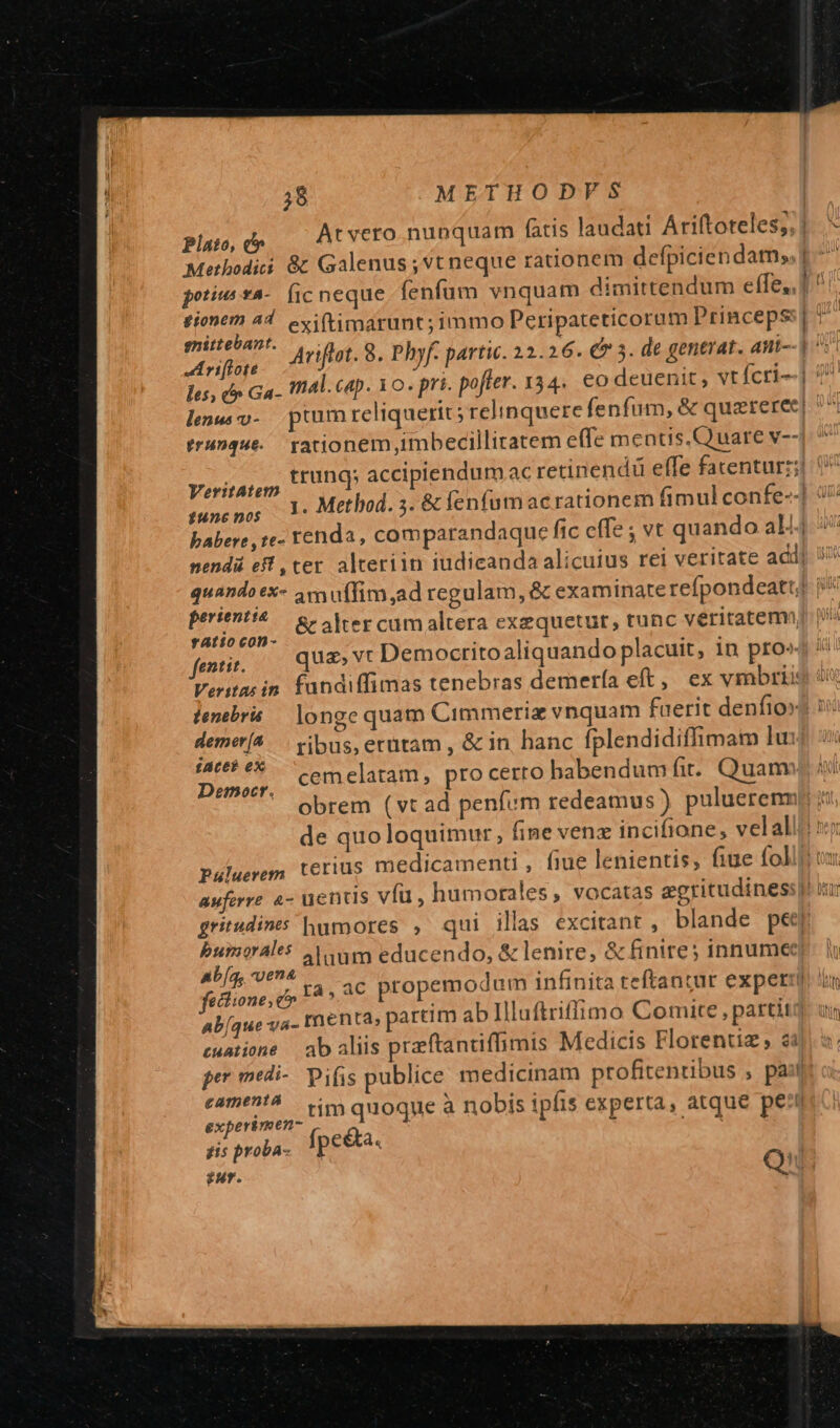 plato, e» At vero nunquam fatis laudati Ariftoteles; 1. .* Methodi &amp; Galenus; vt neque rationem defpiciendam; potius ta-. fic neque fenfum vnquam dimittendum effe, ] fionem 44. exi(timarunt; immo Peripateticorum Princeps:] * joA Ariflot. 8. Phyf- partic. 22.26. € 5. de gentrat. ant- piu les, (» Ga- Ifial. cap. Yo. pri. pofter. 334. €o deuenit , vtícri-] 7 lenw v- ptum reliquerit; relinquere fenfum, &amp; quzteree| ^. trunque.. rationem imbecilliratem effe mentis.Q uare v-- Veritate E000 accipiendum acretinendü effe facentur:;] tuncpos 1: Method. 5. &amp; fen(umacrationem fimul confe--] 9/7 babere ,te- renda , comparandaque fic effe ; vt quando a4 nendá eff , ter alteriin iudicanda alicuius rei veritate adii quando ex- amuffim,ad regulam, &amp; examinate refpondeatt| acier &amp; alter cumaltera exequetut, tunc veritatem | fei... Qua» vt Democritoaliquando placuit, in pro» Veritas in. fandiffimas tenebras demerfa eft, ex vmbrii9 i tenebra — longe quam Cimmeriz vnquam faerit denfio» demet(^.—. vibus, erütam, &amp; in hanc fplendidiffimam lu: £ACEE 0X : Duo CEU elatam, pro cerro habendum fit. Quam  obrem (vt ad penfum redeamus ) puluerenmp i de quoloquimur, fine venz incifione, velalli s Paluerem terius medicamenti , fiue lenientis, fiue fol auferre à- uentis vfu, humorales, vocatas egritudinessi tu gritudines humores , qui illas excitant , blande peer bumorales Aum educendo, &amp; lenire, &amp; finire; innumec Ab[gy ve 3.2 : Anm infinita teftan: IM fatlione, c» 1^ * ac propemodum infinita te antur experri im ab[que va- rnenta, partim abIlluftriffimo Comite , partit cuatione — ab aliis przftanciflimis Medicis Florentiz, 23 per medi- piis publice medicinam profitentibus , pa: eameni^ | vim quoque à nobis ipfis experta, atque pei experimen- gis proba- fpe&amp;a. Qi 2AT.