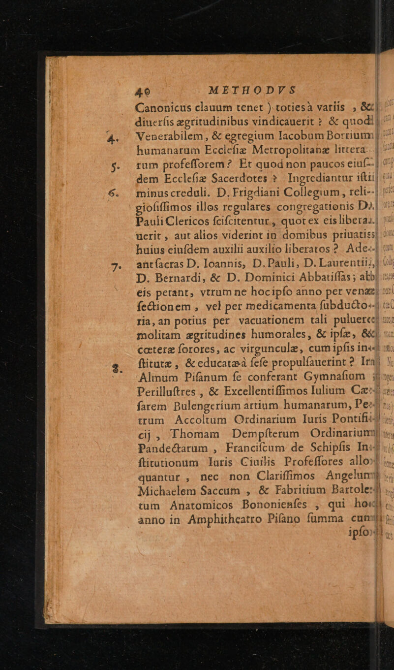 Canonicus clauum tenet ) totiesà variis , S] diucr(is zgritudinibus vindicauerit ? &amp; quodij Venerabilem, &amp; egregium Iacobum Borriumm humanarum Ecclefie Metropolitanz littera: minuscreduli. D. Frigdiani Collegium , reli--] iofiffimos illos regulares congregationis D. Pauli Clericos fcifcitentur , quot ex eis libera..! uerit , aut alios viderint in domibus priuatis huius eiufdem auxilii auxilio liberatos 2. Ade--] antíacras D. Ioannis, D. Pauli, D. Laurentii] D. Bernardi, &amp; D. Dominici Abbatiffas ; abb fectionem , vel per medicamenta fübducto.- molitam zgritudines humorales, &amp; ipfe, &amp;«| farem Bulengcrium artium humanarum, Pe: cj, Thomam Dempfterum | Ordinarium Pandectarum , Franciícum de Schipíis In flitutionum laris Ciuilis Profeffores allo: tum Anatomicos Bononienfes , qui ho«j anno in Amphithcatro Pifano fumma cum Ma T