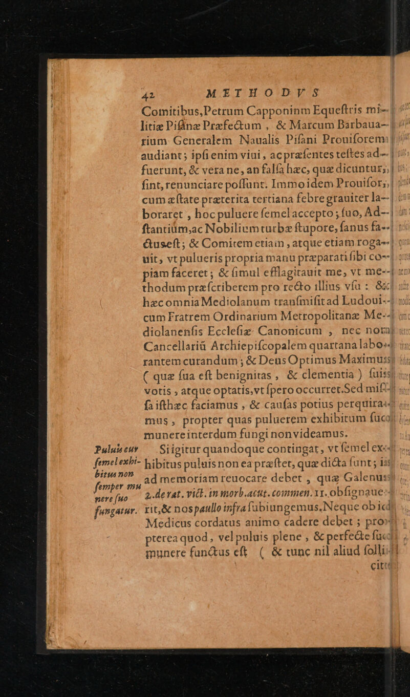 Pulus eur femel exbi- bitu non femper mu pere (uo fungatur. 4L METHOD/VS Comitibus,Petrum Capponinm Equeftris mi-- litiz Piinz Prazfectam ,. &amp; Marcum Barbaua- rium: Generalem Naualis Pifani Prouiforem: audiant; ipfienim viui , ac pra fentes teftes ad-.j fuerunt, &amp; vera ne, an fala hec, quz dicuntur; cum atate praterita tertiana febre grauiter la--1.c! boraret , hocpuluere femelaccepto ; fuo, Ad--| j ftanciüm;,ac Nobiliemturbz ftupore, fanus fa-41 1 &amp;useft; &amp; Comitem etiain , atque etiam roga! ( uit, vt pulueris propria manu preparati fibi co-- piam faceret ; &amp; (imul efflagitauit me, vt me--| ur thodum prazfcriberem pro recto illius vía :: 8x hzcomnia Mediolanum tranfmifitad Ludoui--) i cum Fratrem Ordinarium Metropolitanz Me-- i diolanenfis Ecclefiz: Canonicum , nec nota] ui Cancellarià Atchiepifcopalem quartana labo rantem curandum ; &amp; Deus Optimus Maximus ( quz fua eft benignitas , &amp; clementia ) fuis: votis , atque optatis,vt fpero occurret.Sed mif mus, propter quas puluerem exhibitum fucoi | munereinterdum fungi nonvideamus. Siigitur quandoque contingat, vt femel ex«- hibitus puluisnon eapraftet, qua dicta funt; iss ad memoríam reuocare debet , qua Galenus 2,.devat. vitt. in morb.acut. commen.11. obfignaue-- rit&amp; nospaullo infra fubiungemus.Neque obicd Medicus cordatus animo cadere debet ; pro» pterea quod, vel puluis plene , &amp; perfede fuc] munere fun&amp;us eft. (. &amp; tunc nil aliud folli41- citt
