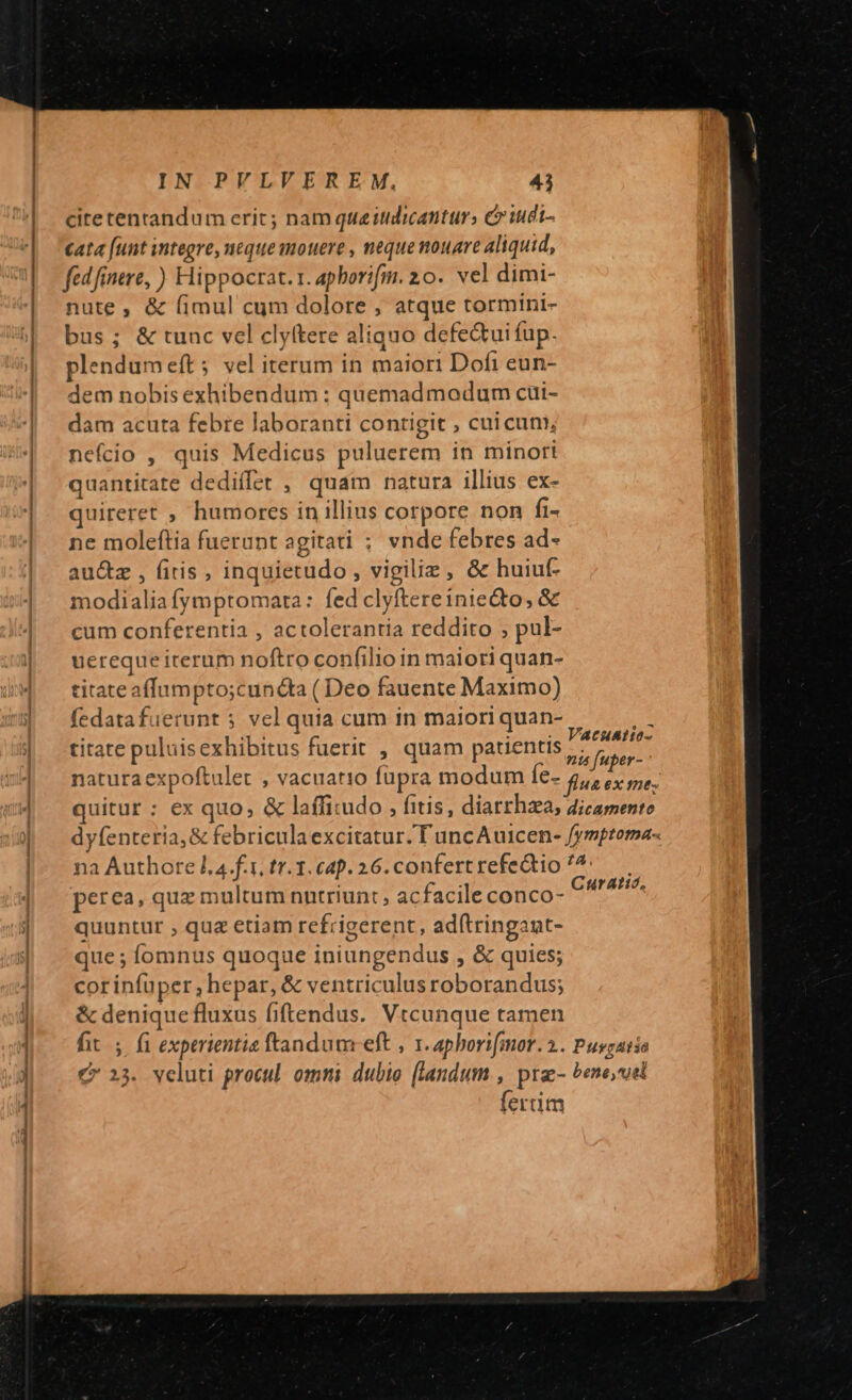 citetentandum erit ; nam que itidicanturs c iudi- cata [unt integre, neque mouere , neque nouare aliquid, fed fnere, ) Hippocrat.1. aphorifm. 20. vel dimi- nute, &amp; fimul cum dolore , atque tormini- bus; &amp; tunc vel clyftere aliquo defe&amp;ui fup. plendumeft; vel iterum in maiori Dofi eun- em nobis exhibendum ; quemadmodum cüi- dam acuta febre laboranti contigit , cui cum, nefcio , quis Medicus puluerem in minori quantitate dediílet , quam natura illius ex- quireret , humores in illius corpore non fi- ne moleftia fuerunt agitati ; vnde febres ad- au&amp;z , (itis, inquietudo , vigiliz, &amp; huiuf- modialia fymptomata: fed clyftereiniecto, &amp; cum conferentia , actolerantia reddito ; pul- uereque iterum noftro confilio in maiori quan- titate affnmpto;cuncta ( Deo fauente Maximo) fedatafuerunt 5 vel quia cum in maiori quan- titate puluisexhibitus fuerit , quam patientis PARIT natura expoftulet , vacuatio fupra modum Íe- Quo ex me; quitur : ex quo, &amp; laffitudo , fitis, diatrhaa, dicamente dyfenteria, &amp; febriculaexcitatur. T uncAuicen- fymptoma- na Authore l. 4.f.1, tr.3.c4p. 26. confert refectio ^^: perea, quz multum nutriunt, acfacile conco- pala quuntur , quz etiam rcfrigerent, ad(tringant- que ; Íomnus quoque iniungendus , &amp; quies; corinfuper, hepar, &amp; ventriculus roborandus; &amp; deniquefluxus fiftendus. Vtcunque tamen fit. fi experientia ftandumceft , 1. aphorifmor. 2. Pusgatio € 23. veluti procul. omni. dubio [landum , pra- bene,uel fertim VAcHAt10-