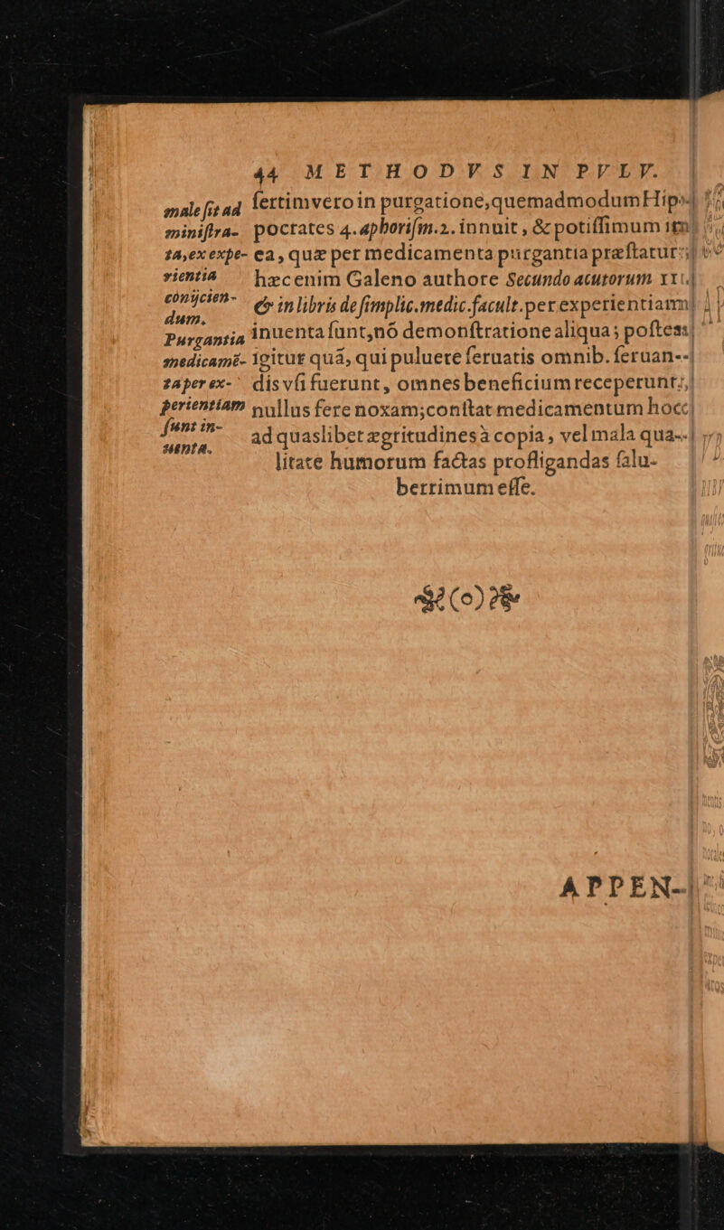 male [it ad fertimveroin purgatione,quemadmodumHip^] 7; eniniffra- poctates 4.apborifm.2. innuit , &amp; potiffimum it tA,exexpe- ea, qua pet medicamenta purgantia preftatur:; »:554^ — hecenim Galeno authore Secundo acutorum. x.) uniri. erinlibris defimplic.medic facult.per experientiam) | | Purgantia inuenta ant;nó demonftratione aliqua ; poftea, anedicam£- Ygitut quá, qui puluere feruatis omnib. feruan-- zAperex-' dis vfifuerunt , omnesbeneficiumreceperunt;, perientiam vullus fere noxam;conítat medicamentum hoc i Sin ad quaslibet zgritudinesà copia , vel mala qua--| ;/; litate humorum factas profligandas falu- berrimum effe. EAQF APPEN-|^