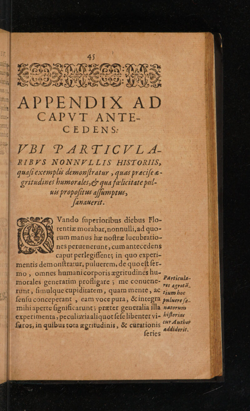 QE T | MX : E * SUE URSUS 4 APPENDIX AD | —CAPYT-ANTE- | CEDENS: T ———— a a e ELDISPARTICI:L.. ! RIBFS NONNFLLIS HISTORIIS, quafi exemplis demon[lratur , quas pracife &amp; - | gritudines humorales,e qua felicitate put- | uis propofitus affamptus, fauauerit. E NA Vando fuperioribus diebus Flo- J rentiz morabar,nonnulli,ad quo- i rum manus hz noftre lucubratio- nes peruenerunt, cumantecedens caput perlegiffencs in quo experi- | mentis demonftratur, puluerem, de quo eft fer- | mo, omnes humanicorporis zgritudines hu- : fli Particula- morales generatim profligare ; me conuene- 6$ &amp;grotá. runt, Í fimulque cupiditatem, quam mente , aC 7,7. IPükr consc perape , cam voce pura, &amp; integra puluere (a. mihi aperte fi fignific arunt; preter g generalia illa zazert experimenta, peculi: itíaaliquoc fefe libenter vi- bifforias faros, in quibus tota xgritudinis, &amp; curationis cur Author feries Addiderit. —€O—————————— ÉÓÉÓÉEUÓÉEBÓBERRRRRREREEI