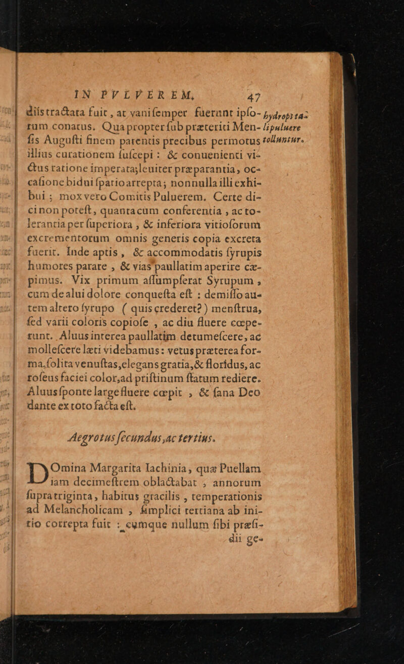 | ilius curationem [uícepi : &amp; conuenienti vl- &amp;us ratione imperatasleuiter prz parantia, oc- cafione bidui fparioarrepra; nonnullailli exhi- bui ; moxvero Comitis Puluerem. Certe di- cinon poteft, quantacum conferentia , acto- lerantia per fuperiora ; &amp; inferiora vitioforum excrerjentorum omnis generis copia excreta fuerit. Inde aptis, &amp; accommodatis [yrupis humores parare , &amp; vias'paullatim aperire cz- pimus. Vix primum affumpferat Syrupum ; cum de alui dolore conquefta eft : demiffoau- tem altero fyrupo ( quiscrederet? ) menftrua, fed varii coloris copiofe , ac diu fluere ca:pe- runt. Aluusinterea paullatim. detumefcere, ac mollefcere lzti videbamus: vetus praterea for- ma,.folita venuftas,elegansgratia,&amp; floridus, ac rofeus faciei color,ad priftinum ftatum rediere. Aluusfpontelargefluere caepit , &amp; fana Deo dante ex toto facta eft. Aegrotus fecundus ac tertius. Omina Margarita Iachinia, qua Puellam iam decimeftrem obla&amp;tabat ; annorum fupratriginta, habitus gracilis , temperationis ad Melancholicam , &amp;mplici rerciana ab ini- tio correpta fuit : cymque nullum fibi prafi- dii ge»
