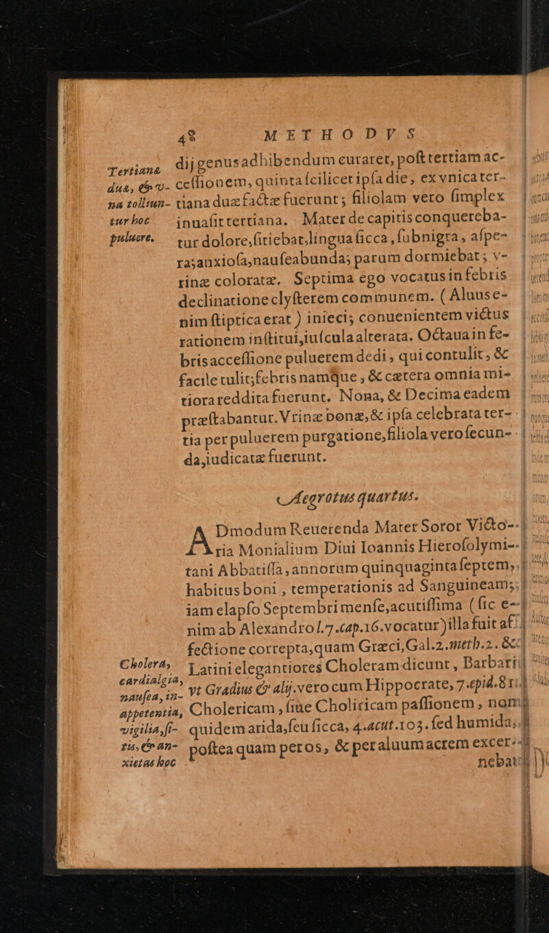 49 METHODJ] dijgenusadhibendum curaret, pofttertiam ac- ce(lionem, quinta fcilicet ipfa die, ex vnicatcr- tiana duz factz fuerunt ; filiolam vero fimplex inuafirtertiana. Mater de capitis conquercba- tur dolore;fitiebat.lingua (icca ,fübnigra, afpe- ra;anxiofa,naufeabunda; param dormiebat; v- rinz coloratz. Septima ego vocatus in febris declinatione clyfterem communem. ( Aluuse- nim ftipticaerat ) iniecl; conuenientem victus rationem in(titui,iu(culaalterata. Octaua in fe- brisacceflione puluerem dedi, qui contulit, &amp; facile tuli febris namque , &amp; catera omnia mi- tiorareddita fuerunt. Nona, &amp; Decima eadem praftabantur. Vrinz ponz,&amp; ipía celebrata ter- tia per puluerem purgatione,filiola veroíecun- da,iudicata fuerunt. uh egYotus quartus. nim ab Alexandro.7.cap.16.vocatur ) fe&amp;tione correpta,quam Graz ci,Gal.2 anetb.2.. &amp;c - Cholericam , fine Choliricam paffionem ,noan quidem arida;feu ficca, 4-4cut.103. fed humida, poftea quam peros, &amp; nebat