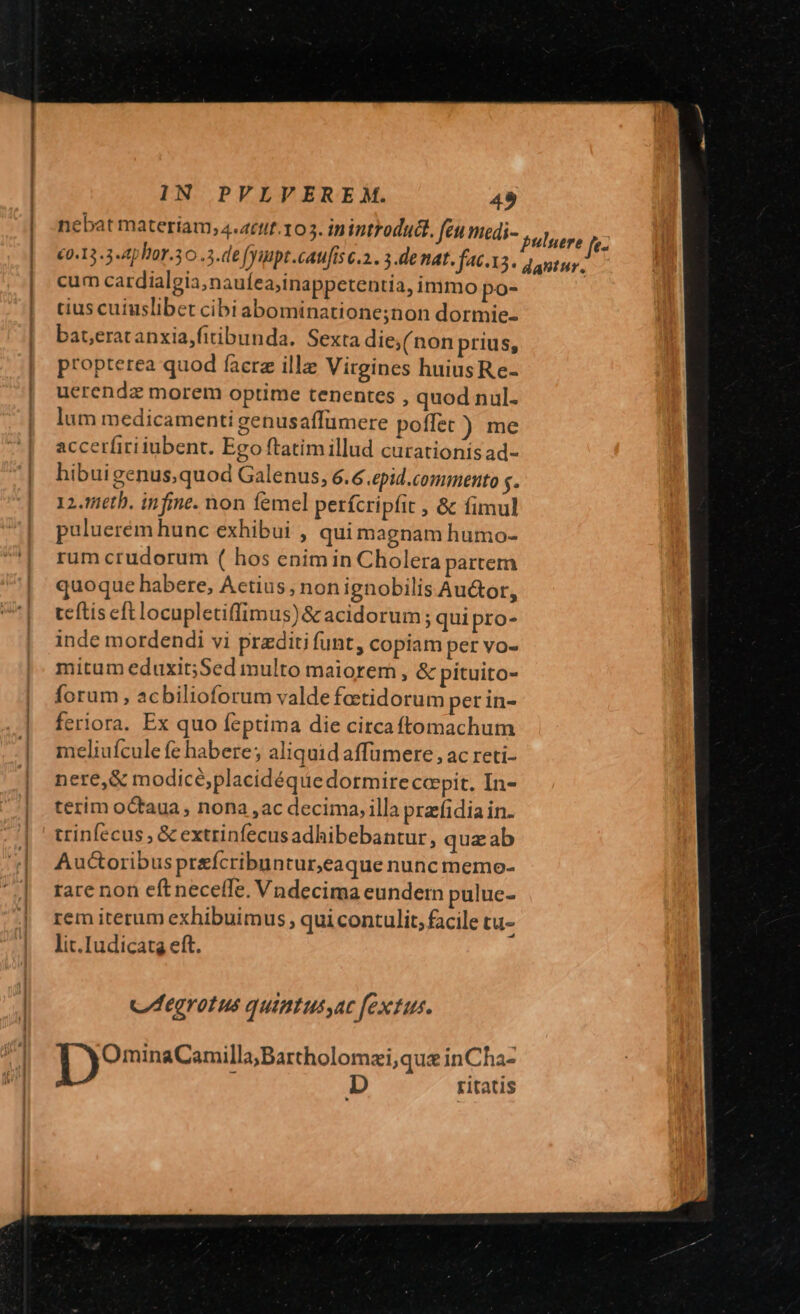 nebat materiam, 4.4ttif.103. inintFodudl. feu medi- €0.13.3-4phor.30 .3.de fyuupt .caufís c.2.. 3.denat. facis. cum cardialgia;naufea;inappetentia, immo po- tius cuiuslibet cibiabominatione;non dormie- bateratanxia,fitibunda. Sexta die;(non prius, propterea quod facra ill Virgines huiusRe- uerendz morem optime tenentes , quod nul. lum medicamenti genusaffümere poffet ) me accerfiri iubent. Ego ftatimillud curationisad- hibuigenus;quod Galenus, 6.6 .epid.commento $. 12. 16th. infine. non femel perícripfit , &amp; fimul puluerém hunc exhibui , qui magnam humo- rum crudorum ( hos enim in Cholera partem quoque habere, Actius, nonignobilis Au&amp;or, teftis eft locupletiffimus)&amp; acidorum ; quipro- inde mordendi vi praditi funt, copiam per vo- mitum eduxit;Sed multo maiorem, &amp; pituito- forum, acbilioforum valde feetidorum perin- feriora. Ex quo feptima die circaftomachum meliufcule fe habere; aliquid affumere, ac reti- nere,&amp; modicé,placidéquedormireccpit. In- terim octaua , nona ,ac decima, illa prafidia in. trinfecus , &amp; extrinfecusadhibebantur, quz ab Auctoribus preícribuntur,eaque nuncmemo- rare non eftneceíTe. Vndecima eundern pulue- rem iterum exhibuimus , qui contulit, facile tu- lit.Iudicatg eft. C egrotus quintussac extus. | )OminaCenills;Bartholomei,que inCha- ! D ritatis