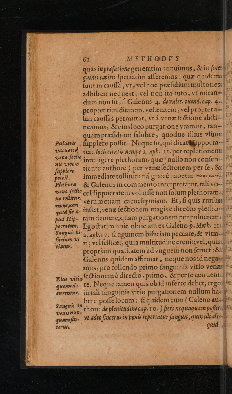quas in prefatione generatim innuimus, &amp; ín fter! quinti capitis fpeciatim afferemus : quz quidem: fant in cauffa , vt, vel hoc prefidium multoties | adhiberi nequest, vel non ita tuto, vt miran-j. dum non fit, fi Galenus 4. devalet. tuend.cap. 4«.1.. propter timiditatem, velatatem , vel proptera-- | liascauffas permittat, vtà venz (c&amp;ione abfti- | neamus, &amp; eiusloco purgatione vctamur, tan— | quam przfidrum falubre, quodue illius vfum! Pulueri ., fupplere poffit. Neque fir, qui dicatliWippocra--1' vacuatid, tem loci citatis nempe 2. apb. 22. per repletioneim Het intelligere plethoram, qua (nullo non confen--|' fupplere iente authore ) per veng fe&amp;ionem per fe , G1 potest. immediate tollitur ; ná grecé habetur ennmquevi Plebora | &amp; Galenusin commento interpretatur, tali vo--1^ vena [eihio ceHippocratem voluiffe non folum plethoram;,/ ^ »e zollitur. : - : . wyerut ctiam cacochymiam. Et 5 ü quis rürfuss! «OATTILOYS , Pant quid fit a- inftet,venz fe&amp;ionem magis é dire&amp;o pletho--4 pud Hip- ram demere,quam purgationem per puluerem, pocrateth.. Eco ftatim huic obiiciam ex Galeno 9. Metb. 114.5: Sanguis bi- 2. 4pl.17. fangumem bifariam peccare;&amp; vitia-4 Pm V* vi; velfcilicet, quia multitudine creuit; vel qui24] propriam qualitatem ad vynguemnon feruet : &amp;q Galenus quidem affirmat , neque nos id negas« mus, protollendo primo fanguinis vitio venaz] i Eius viri4 lectio nem e directo : primo; &amp; per fe conueni. 1 Wf quomodo Y€. Nequetamen quisobid inferre debet; ergco] n eurentur. intali fanguinis vitio purgationem nullum ha:4r . J bere poffelocum: fiquidem cum ( Galeno aud acae Pug thore de plenitudine cap. IO .) fieri nequaquam poffit 4 j quam[in- VI adeo fincerus in venis reperiatur [anguis , quin illi ali- P. cerit. : quid , i —