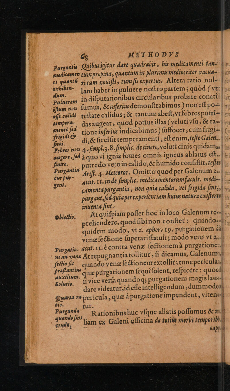 Quibw igitur dare quadrabit , bis medicamenti tn- loo Puluerem | Los LEIDE sfium non. fumus, &amp; inferius demonftrabimus ) noneft po: y effe calidi teftate calidus; &amp; tantum abeft, vtfebres pütri-! i; uk dasaugeat, quod potius illas ( veluti vfu ; &amp; £a v; euet) tione inferius indicabimus ) füffocet ; cum frigi--! 0 ei: di,&amp; ficcifit temperamenti , eft enim,fteffe Galen... | i.) febres non. 4. fimpl.3.8. fimplic. decinere,velüti cinis quidam | (ii augere [td à quo vi ignis fomes omnis igneus ablatus eft. ; | finir-.— putredo veroincalido,&amp; humido coníiftit, teffet| |. Purgantió ^, -g | P dia Anf. 4. Meteorer. Omitto quod per Galenum 2«.| ,, eet. acu. xx. in de famplie. snedicamentorumfacult. médi--) i. camenta purgantta , non qtia calida , vel frigida fimnt,,| 3 purgant» fed quiaper experientiam huius natura exi[lertt) .., inuenta [imt. TRU j olude; — Atquifpiam poflet hoc inloco Galenum re ;. preliendere; quod fibinon conftet: quando-4 i. quidem modo, vtz. 4phor. 19. purgationem ài) venzíeGione fuperari ftatuit ; modo vero vt 2... Purgatio- «tut. iLécontra venz fectionemà purgatione: : nean vene Ac repugnantia tollitur , (i dicamus, Galenum) fectio fit uando venz fe &amp;ioneémextollit ; tuncpericulauj graftantius Hl HT (eauifol (Dicére: , P ilium. Q2 purgationem fequifolent, refpicére: quoc Solutio. AlVlCC verfaquandoq; purgationem magis lau«4 dare videatur,id effe intelligendum ,dummodco? Guarta rà pericula que àpurgatione impendent, viten«j u €Ap: i
