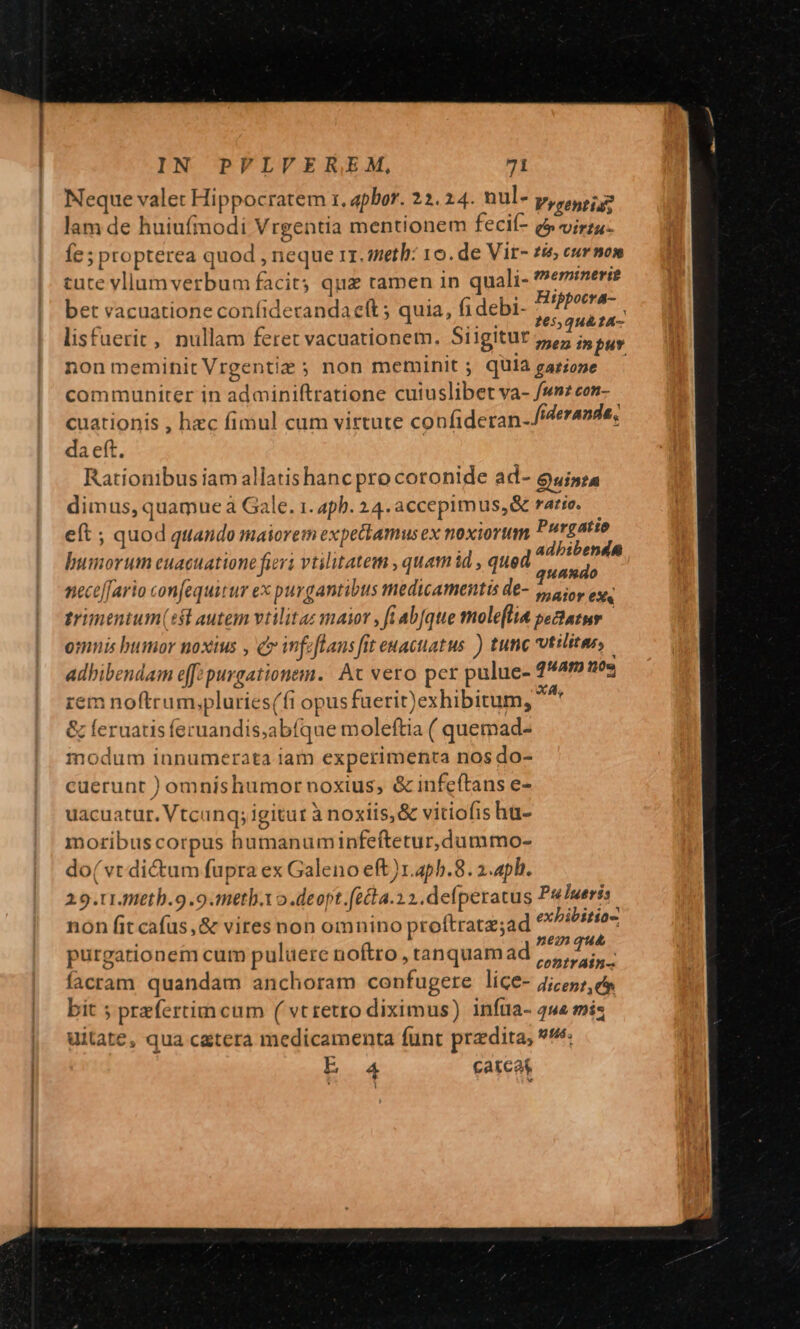 Neque valet Hippocratem r., apbor. 22.24. nul- y,r uui lam de huiufmodi Vrgentia mentionem fecií- e virtu. Íe ; propterea quod , neque rr. meth: 10. de Vir- £é eurmon cute vllamverbum facit; qua ramen in quali- hemina bet vacuatione confiderandaeít 5 quia, fi debi- Meri d lisfuerit,, nullam feret vacuationem. Siigitur pK non meminit Vrgentiz ; non meminit ; quia gazioze communiter in adminiftratione cuiuslibet va- fsn2con- cuationis , hzc fimul cum virtute confideran-iderande, da eft. Rationibus iam allatishanc pro coronide ad- Quinta dimus, quamue à Gale. 1. 4ph. 24. accepimus, &amp; ratio. — eft ; quod quando maiorem expetkamus ex noxiorum Putgatie bumorum euacuatione fiers vtilitatem , quamid , qued tola neceffario confequirur ex purgantibus medicamentis de- », a ioy eus. trimentum(5l autem vtilitaz maior , fi ab[que molefli&amp; sectatur omnis bumor noxius , c feftans fit euacuatus ) tunc vtilitar adbibendam e[[: purgationem. Ac vero per pulue- quam nos rem noftrum,pluries(fi opus füerit)exhibitum, iot &amp; feruatis feruandis;abíque moleftia ( quemad- modum innumerata iam experimenta nos do- cuerunt )omnishumornoxius, &amp; infcftans e- uacuatur. Vtcunq; igitur à noxiis, &amp; vitiofis ha- moribus corpus humanum infeftetur,dummo- do( vt di&amp;um fupra ex Galeno eft )r.4pb.8. 2.4ph. 2.9.t1teth.9.9.meth.to .deopt.(écta.2 2. defperatus PulIueris. non fit cafüs,&amp; vires non omnino proftratz;ad o purgationem cum puluere noftro , tanquam ad e hu facram quandam anchoram confugere lice- 7j/55;, e bit 5 przfertim cum ( vt retro diximus) infta- 444 miz uitate, qua c&amp;tera medicamenta funt przdita, ^: AMT catcat