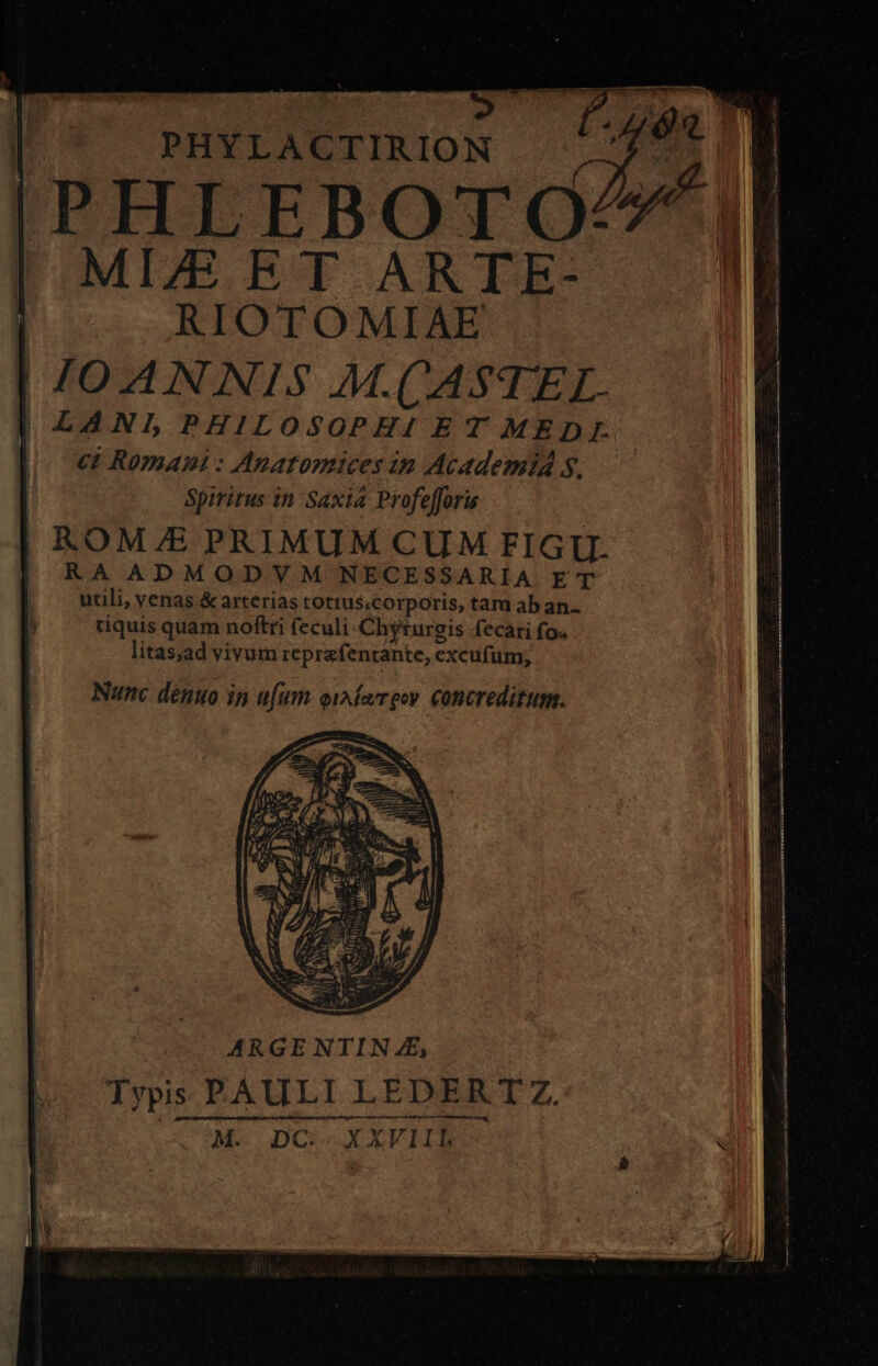 PHYLACTIRION PHLEBOTO/^*, MIZE ET ARTE- RIOTOMIAE IOANNIS M.CASTEL. | LANLPHILOSOPHI ET MEDL ct Romani : Anatomices in AcademiA s. Spiritus in Saxia Profefforis ROM/E PRIMUM CUM FIGU. | RA ADMODVM NECESSARIA ET utili, venas &amp; arterias totius.corporis, tam ab an. tiquis quam noftri feculi-Chyturegis fecari fo. litas;ad vivum reprafentante, excufum, ARGE NTIN ££, Typis PAULI LEDER TZ. Ó—O—Z—————A M. DC. XXVIIEL