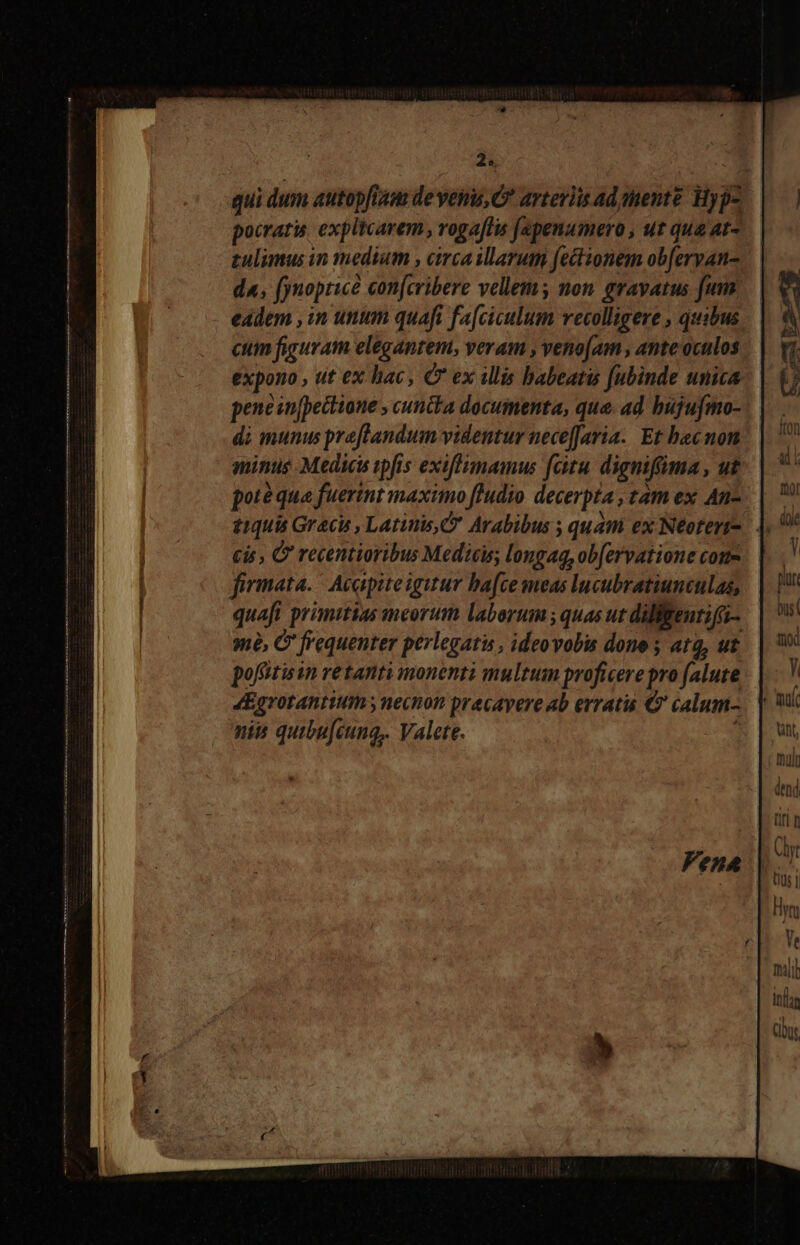 qui dum autopfiam deveini, C^ arteriis ad sente Hyp- pocratis explicarem , voga[lis f(epenumero , ut qua at- zulimus in medium , circa illarum fectionem obferyan- da, fynopticà con[cribere vellem; non gravatus fum eadem , in unum quafi fa[ciculum vecolligere , quibus ctim figuram elegantem, veram , veno[am , ante oculos expono , ut ex hac C ex illis habeatis fubinde unica pene in[pectione , cuncta documenta, qua. ad bujufmo- di munus preflandum videntur nece[Jaria. Et bacnon minus Medicis ipfis exiflimamus fitu dignifüma, ut poté qua fuertnt maximo ftudio decerpta , tam ex An- £1quis Graci, Latinis, Arabibus ; quam ex Neoterr- cis , C recentioribus Medicis, longaq, ob[ervatione come firmata. | Acapite igitur ba[ce meas lucubratiunculas, quaft primitias meorum laborum ; quas ut diliftenti(i- mà, C frequenter perlegatis , ideovobis done ; ata, ut pofitis in retanti monenti multum proficere pro (alute 4Egrotantium ; necnon pracavere ab erratis € calum- nis quibu[cung,. Valete. |