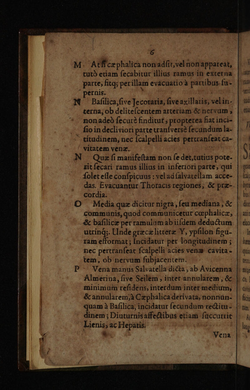 M. Atffczphalica nonadfit,vel non appareat, tut etiam fecabitur illius ramus in extetna paite; fitq; per illam evacuatioà parribus.fu- pernis. | M —Bafilica;five Jecoraria, five axillatis; velin- terna; ob delite(centem arteriam & nervum , nonadeó fecui finditut ; propterea fiat inci- fio in decliviori parte tranfvers& fecundum la- ^ titudinem, nec ícalpelli acies pertranfeat ca- vitatem vena. E N Quzfimanifeftam non fe det,tutius pote- zitfecari ramus illius in inferiori parte, qui folet efle confpicuus : vel ad alvatellam acce- das. Evacuantur Thoracis regiones; & prz-. Cordia. | : O Media quz dicitur nigra, feu mediana ; & communis, quod communicetur coephalicz, & bafilice per ramulumab iifdem deductum utrind;. Unde greczelitterz Y, ypfilon figu- ram efformat ; Incidatur per longitudinern ; nec pertranfeat fcalpelli acies venas cavita - tem, ob nervum fubjacentem. Vena manus Salvatella dicta , ab Avicenna Almetina, five Seilem , intet annularem, & minimum refidens, interdum inter medium; & annularem;à Czphalica derivata; nonnan- quam à Bafilica; incidatur fecundum cectitu- dinem ; Diuturnisaffectibus etiam füccurtit Lienis; ac Hepatis. | * | Vena