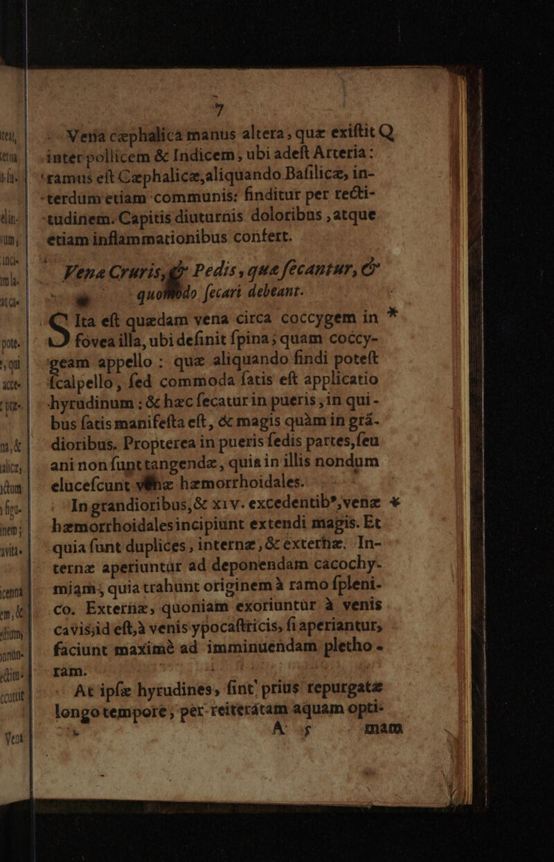 tet, | tna. | j m I din- | Um, itid AL Qs pott. qu «(t tte. | Te lica; yum fnt. inem; aitts | -^ 7 inter pollicem &amp; Indicem, ubi adeft Attería: 'samus eft Czephalicz,aliquando Bafilicz, in- tudinem. Capitis diuturnis doloribus ,atque etiam inflammationibus confert. Vena Cruris,gd Pedis qua fecantur, - quoWdo [ecari debeant. Ita eft quedam vena circa coccygem in fovea illa, ubi definit fpina; quam coccy- pg appello : quz aliquando findi poteft calpello, fed commoda fatis eft applicatio hyrüdinum ; &amp; hzc fecaturin pueris , in qui - bus fatis manifefta eft, &amp;&amp; magis quàm in gra. dioribus, Propterea in pueris fedis partes,feu ani non fupttangendz , quia in illis nondum elucefcunt Wh hzmorrhoidales. In grandioribus,&amp; xiv. excedentib*,venz hzmorrhoidalesincipiunt extendi magis. Et quia funt duplices, internz , &amp; extertiz. In- ternz aperiuntür ad deponendam cacochy. miarh quia trahunt originem à ramo fpleni- Co. Exterüz, quoniam exoriuntür à venis cavis;id eft,à venis ypocaftricis; fi aperiantur, faciunt maxim ad imminuendam pletho - ram. Lo | At ipfe hyrudines; fint; prius repurgata longo tempore ; per. reiterátam aquam opti- *