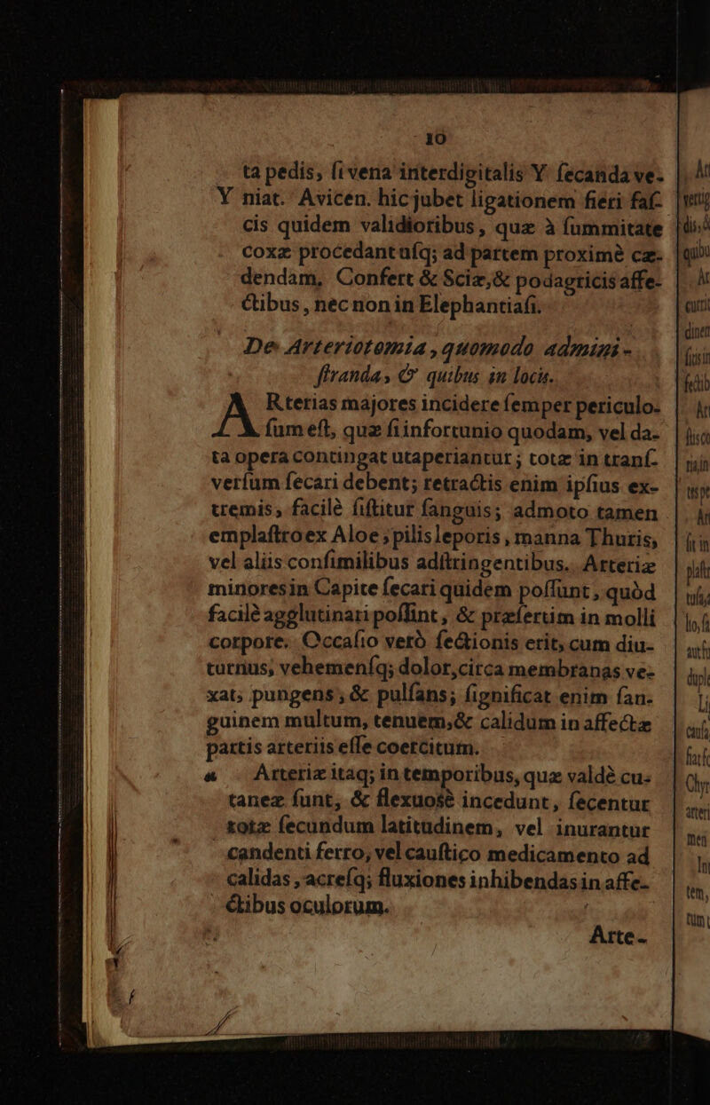 Y niat.' Avicen. hicjubet ligationem fieri faf- cis quidem validioribus, quz à fummitate coxz procedant uíq; ad partem proximé cz. dendam, Confert &amp; Sciz,&amp; podagricis affe- Cibus , nec non in Elephantia(i. De Arteriotomia ,quomodo admini - | firandas C quibus in locis. A Rterias majores incidere femper periculo. fum eft, quz fiinfortunio quodam, vel da- ta opera contingat utaperiantur ; totz in tranf. veríum fecari debent; retractis enim ipfius ex- uemis,; facilé fiftitur fanguis; admoto tamen emplaftroex Aloe pilis leporis , manna Thuris, vel aliis confimilibus adíttingentibus.. Arteriz minoresin Capite fecari quidem poffünt , quód facile agglutinari poffint, &amp; przíertim in molli corpore. Cccafio veró fe&amp;ionis etit, cum diu- turnus, vehemeníq; dolor,citca membranas ve- xat; pungens ; &amp; pulfans; fignificat enim fan. guinem multum, tenuem;&amp; calidum in affect partis arteriis effe coercitum. &amp; . Arterizitag; in temporibus, quz valdé cu. tanez funt, &amp; flexuosé incedunt, fecentur totz fecundum latitudinem, vel inurantur - candenti ferro, vel cauftico medicamento ad calidas , acreíq; fluxiones inhibendasin affc- €tibus oculorum. , Arte i quii t cutt diner iiir fedib