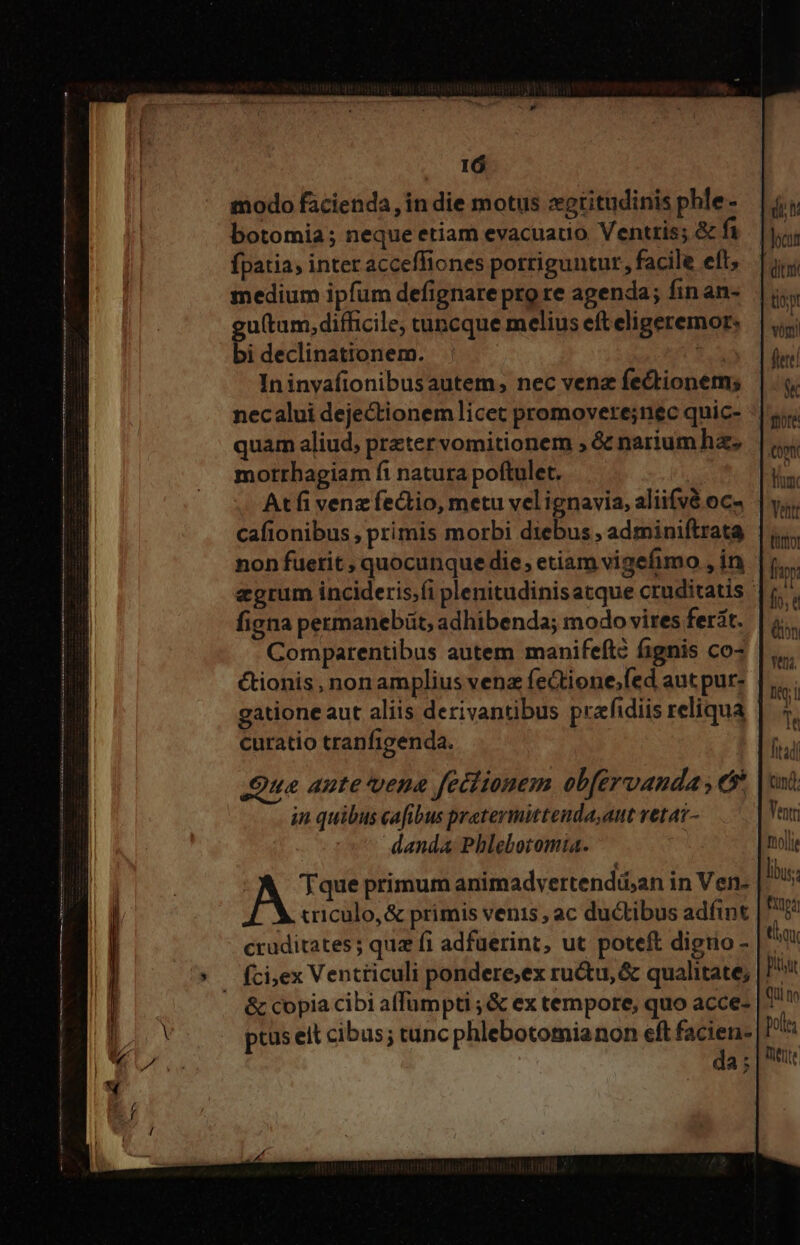 modo facienda, in die motus xtitudinis phle - botomia ; neque etiam evacuauo Ventris; &amp; fi fpatia, inter acceffiones porriguntur, facile eft; medium ipfum defignare pro re agenda; finan- utum, difficile; tuncque melius eft eligeremor: bi declinationem. E In invafionibusautem; nec venz fectionem; necalui dejectionem licet promovere;nec quic- quam aliud; preter vomitionem ; &amp; narium ha. morrhagiam fi natura poftulet. Atfi venz fectio, metu velignavia, aliifvé oc- cafionibus , primis morbi diebus , adminiftrata non fuetit , quocunque die, etiam vigefimo , in figna permanebüt, adhibenda; modo vires ferit. Comparentibus autem manifeíté fignis co- ctionis, non amplius vena feGtione;fed aut pur- dun | Jocun dit tio; vóg curatio cranfigenda. Qua aute vena feciionem obférvanda es. in quibus cafibus pretermittenda,aut vetat- danda Phlebotomia. criculo,&amp; primis venis , ac ductibus adíint tnd. Venti molli lus. UA CUNT ity Qi nn poles Tete